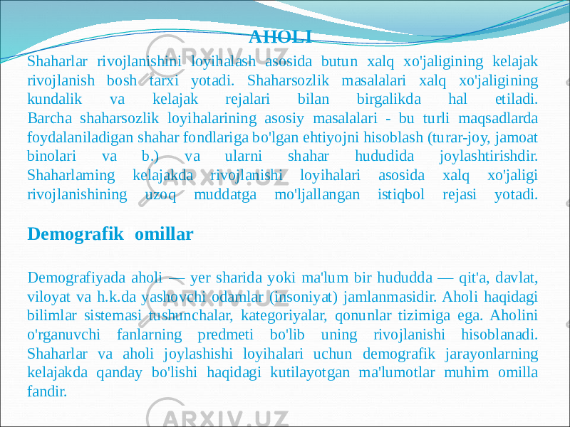  AHOLI Shaharlar rivojlanishini loyihalash asosida butun xalq xo&#39;jaligining kelajak rivojlanish bosh tarxi yotadi. Shaharsozlik masalalari xalq xo&#39;jaligining kundalik va kelajak rejalari bilan birgalikda hal etiladi. Barcha shaharsozlik loyihalarining asosiy masalalari - bu turli maqsadlarda foydalaniladigan shahar fondlariga bo&#39;lgan ehtiyojni hisoblash (turar-joy, jamoat binolari va b.) va ularni shahar hududida joylashtirishdir. Shaharlaming kelajakda rivojlanishi loyihalari asosida xalq xo&#39;jaligi rivojlanishining uzoq muddatga mo&#39;ljallangan istiqbol rejasi yotadi. Demografik ll omillar Demografiyada aholi — yer sharida yoki ma&#39;lum bir hududda — qit&#39;a, davlat, viloyat va h.k.da yashovchi odamlar (insoniyat) jamlanmasidir. Aholi haqidagi bilimlar sistemasi tushunchalar, kategoriyalar, qonunlar tizimiga ega. Aholini o&#39;rganuvchi fanlarning predmeti bo&#39;lib uning rivojlanishi hisoblanadi. Shaharlar va aholi joylashishi loyihalari uchun demografik jarayonlarning kelajakda qanday bo&#39;lishi haqidagi kutilayotgan ma&#39;lumotlar muhim omilla fandir. 