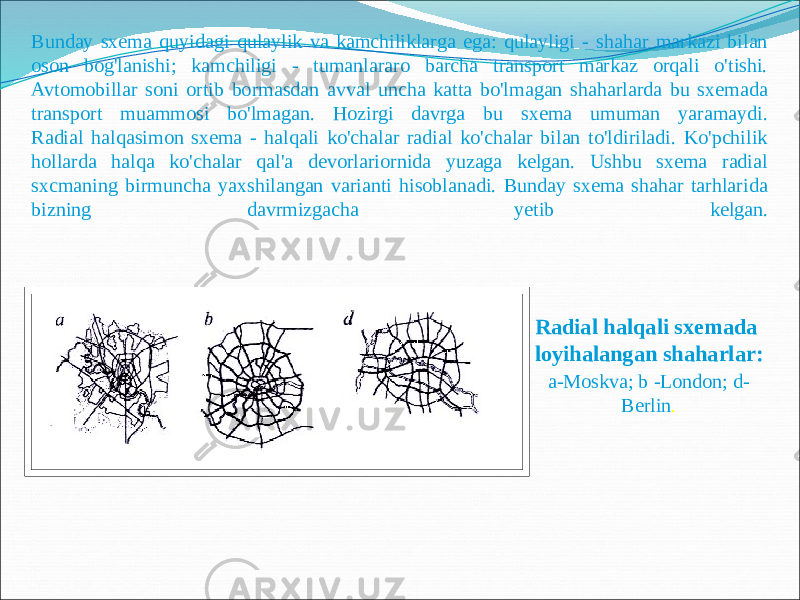 Bunday sxema quyidagi qulaylik va kamchiliklarga ega: qulayligi - shahar markazi bilan oson bog&#39;lanishi; kamchiligi - tumanlararo barcha transport markaz orqali o&#39;tishi. Avtomobillar soni ortib bormasdan avval uncha katta bo&#39;lmagan shaharlarda bu sxemada transport muammosi bo&#39;lmagan. Hozirgi davrga bu sxema umuman yaramaydi. Radial halqasimon sxema - halqali ko&#39;chalar radial ko&#39;chalar bilan to&#39;ldiriladi. Ko&#39;pchilik hollarda halqa ko&#39;chalar qal&#39;a devorlariornida yuzaga kelgan. Ushbu sxema radial sxcmaning birmuncha yaxshilangan varianti hisoblanadi. Bunday sxema shahar tarhlarida bizning davrmizgacha yetib kelgan. Radial halqali sxemada loyihalangan shaharlar: a-Moskva; b -London; d- Berlin . 