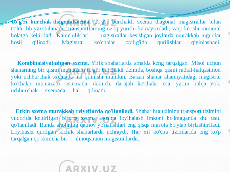  To&#39;g&#39;ri burchak-diagonalsxema. To&#39;g&#39;ri burchakli sxema diagonal magistrallar bilan to&#39;ldirilib yaxshilanadi. Transportlarning uzoq yurishi kamaytiriladi, vaqt ketishi minimal holatga keltiriladi. Kamchiliklari — magistrallar kesishgan joylarda murakkab tugunlar hosil qilinadi. Magistral ko&#39;chalar oralig&#39;ida qurilishlar qiyinlashadi. Kombinalsiyalashgan sxema. Yirik shaharlarda amalda keng tarqalgan. Misol uchun shaharning bir qismi muntazam to&#39;g&#39;ri burchakli tizimda, boshqa qismi radial-halqasimon yoki uchburchak sxemada hal qilinishi mumkin. Ba&#39;zan shahar ahamiyatidagi magistral ko&#39;chalar muntazam sistemada, ikkinchi darajali ko&#39;chalar esa, yarim halqa yoki uchburchak sxemada hal qilinadi. Kjioiouggyidrtuyery6m ertawetertwear5 Erkin sxema murakkab relyeflarda qo&#39;llaniladi. Shahar hududining transport tizimini yuqorida keltirilgan birorta sxema asosida loyihalash imkoni bo&#39;lmaganda shu usul qo&#39;llaniladi. Bunda aholining qatnov yo&#39;nalishlari eng qisqa masofa bo&#39;ylab birlashtiriladi. Loyihasiz qurilgan kichik shaharlarda uchraydi. Наг xil ko&#39;cha tizimlarida eng ko&#39;p tarqalgan qo&#39;shimcha bu — ilmoqsimon magistrallardir. 