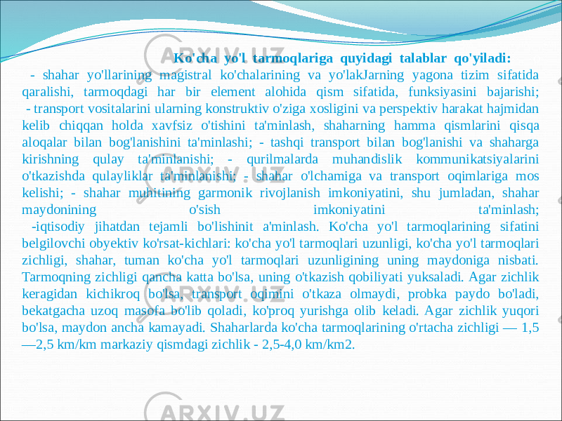  Ko&#39;cha yo&#39;l tarmoqlariga quyidagi talablar qo&#39;yiladi: o - shahar yo&#39;llarining magistral ko&#39;chalarining va yo&#39;lakJarning yagona tizim sifatida qaralishi, tarmoqdagi har bir element alohida qism sifatida, funksiyasini bajarishi; - transport vositalarini ularning konstruktiv o&#39;ziga xosligini va perspektiv harakat hajmidan kelib chiqqan holda xavfsiz o&#39;tishini ta&#39;minlash, shaharning hamma qismlarini qisqa aloqalar bilan bog&#39;lanishini ta&#39;minlashi; - tashqi transport bilan bog&#39;lanishi va shaharga kirishning qulay ta&#39;minlanishi; - qurilmalarda muhandislik kommunikatsiyalarini o&#39;tkazishda qulayliklar ta&#39;minlanishi; - shahar o&#39;lchamiga va transport oqimlariga mos kelishi; - shahar muhitining garmonik rivojlanish imkoniyatini, shu jumladan, shahar maydonining o&#39;sish imkoniyatini ta&#39;minlash; -iqtisodiy jihatdan tejamli bo&#39;lishinit a&#39;minlash. Ko&#39;cha yo&#39;l tarmoqlarining sifatini belgilovchi obyektiv ko&#39;rsat-kichlari: ko&#39;cha yo&#39;l tarmoqlari uzunligi, ko&#39;cha yo&#39;l tarmoqlari zichligi, shahar, tuman ko&#39;cha yo&#39;l tarmoqlari uzunligining uning maydoniga nisbati. Tarmoqning zichligi qancha katta bo&#39;lsa, uning o&#39;tkazish qobiliyati yuksaladi. Agar zichlik keragidan kichikroq bo&#39;lsa, transport oqimini o&#39;tkaza olmaydi, probka paydo bo&#39;ladi, bekatgacha uzoq masofa bo&#39;lib qoladi, ko&#39;proq yurishga olib keladi. Agar zichlik yuqori bo&#39;lsa, maydon ancha kamayadi. Shaharlarda ko&#39;cha tarmoqlarining o&#39;rtacha zichligi — 1,5 —2,5 km/km markaziy qismdagi zichlik - 2,5-4,0 km/km2. 