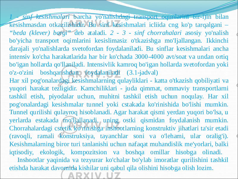 1 - sinf kesishmalari barcha yo&#39;nalishdagi transport oqimlarini bir-l)in bilan kesishmasdan otkazilishidir. Bu sinf kesishmalari icliida cng ko&#39;p tarqalgani – “beda (klever) bargi” deb ataladi. 2 - 3 - sinf chorrahalari asosiy yo&#39;nalish bo&#39;yicha transport oqimlarini kesislimasiz o&#39;tkazishga mo&#39;Ijallangan. Ikkinchi darajali yo&#39;nalishlarda svetofordan foydalaniladi. Bu sinflar kesishmalari ancha intensiv ko&#39;cha harakatlarida har bir ko&#39;chada 3000-4000 avt/soat va undan ortiq bo&#39;igan hollarda qo&#39;llaniladi. Intensivlik kamroq bo&#39;igan hollarda svetofordan yoki o&#39;z-o&#39;zini boshqarishdan foydalaniladi (3.1-jadval) р Har xil pog&#39;onalardagi kesishmalarning qulayliklari - katta o&#39;tkazish qobiliyati va yuqori harakat tezligidir. Kamchiliklari - juda qimmat, ommaviy transportlarni tashkil etish, piyodalar uchun, muhitni tashkil etish uchun noqulay. Har xil pog&#39;onalardagi kesishmalar tunnel yoki cstakada ko&#39;rinishida bo&#39;lishi mumkin. Tunnel qurilishi qulayroq hisoblanadi. Agar harakat qismi yerdan yuqori bo&#39;lsa, u yerlarda estakada mo&#39;ljallanadi, uning ostki qismidan foydalanish mumkin. Chorrahalardagi cstetik ko&#39;rinishga inshootlarning konstruktiv jihatlari ta&#39;sir etadi (ravoqli, ramali konstruksiya, tayanchlar soni va o&#39;lehami, ular oralig&#39;i). Kesishmalarning biror turi tanlanishi uchun nafaqat muhandislik me&#39;yorlari, balki iqtisodiy, ekologik, kompozitsion va boshqa omillar hisobga olinadi. Inshootlar yaqinida va tezyurar ko&#39;chalar bo&#39;ylab imoratlar qurilishini tashkil etishda harakat davomida kishilar uni qabul qila olishini hisobga olish lozim. 