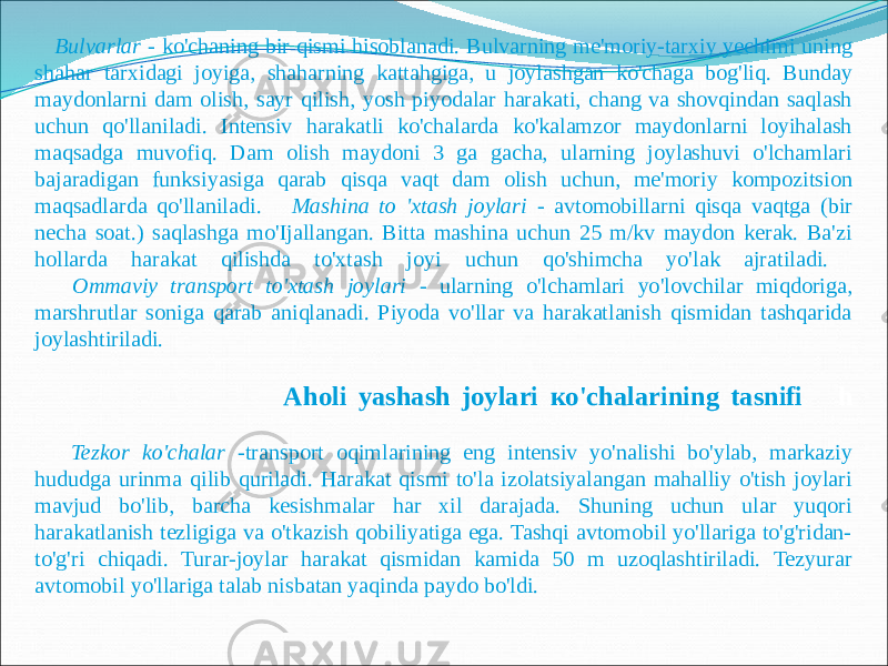  Bulvarlar - ko&#39;chaning bir qismi hisoblanadi. Bulvarning me&#39;moriy-tarxiy yechimi uning shahar tarxidagi joyiga, shaharning kattahgiga, u joylashgan ko&#39;chaga bog&#39;liq. Bunday maydonlarni dam olish, sayr qilish, yosh piyodalar harakati, chang va shovqindan saqlash uchun qo&#39;llaniladi. Intensiv harakatli ko&#39;chalarda ko&#39;kalamzor maydonlarni loyihalash maqsadga muvofiq. Dam olish maydoni 3 ga gacha, ularning joylashuvi o&#39;lchamlari bajaradigan funksiyasiga qarab qisqa vaqt dam olish uchun, me&#39;moriy kompozitsion maqsadlarda qo&#39;llaniladi. Mashina to &#39;xtash joylari - avtomobillarni qisqa vaqtga (bir necha soat.) saqlashga mo&#39;Ijallangan. Bitta mashina uchun 25 m/kv maydon kerak. Ba&#39;zi hollarda harakat qilishda to&#39;xtash joyi uchun qo&#39;shimcha yo&#39;lak ajratiladi. Ommaviy transport to&#39;xtash joylari - ularning o&#39;lchamlari yo&#39;lovchilar miqdoriga, marshrutlar soniga qarab aniqlanadi. Piyoda vo&#39;llar va harakatlanish qismidan tashqarida joylashtiriladi. Aholi yashash joylari ко&#39;chalarining tasnifi h Tezkor ko&#39;chalar -transport oqimlarining eng intensiv yo&#39;nalishi bo&#39;ylab, markaziy hududga urinma qilib quriladi. Harakat qismi to&#39;la izolatsiyalangan mahalliy o&#39;tish joylari mavjud bo&#39;lib, barcha kesishmalar har xil darajada. Shuning uchun ular yuqori harakatlanish tezligiga va o&#39;tkazish qobiliyatiga ega. Tashqi avtomobil yo&#39;llariga to&#39;g&#39;ridan- to&#39;g&#39;ri chiqadi. Turar-joylar harakat qismidan kamida 50 m uzoqlashtiriladi. Tezyurar avtomobil yo&#39;llariga talab nisbatan yaqinda paydo bo&#39;ldi. 