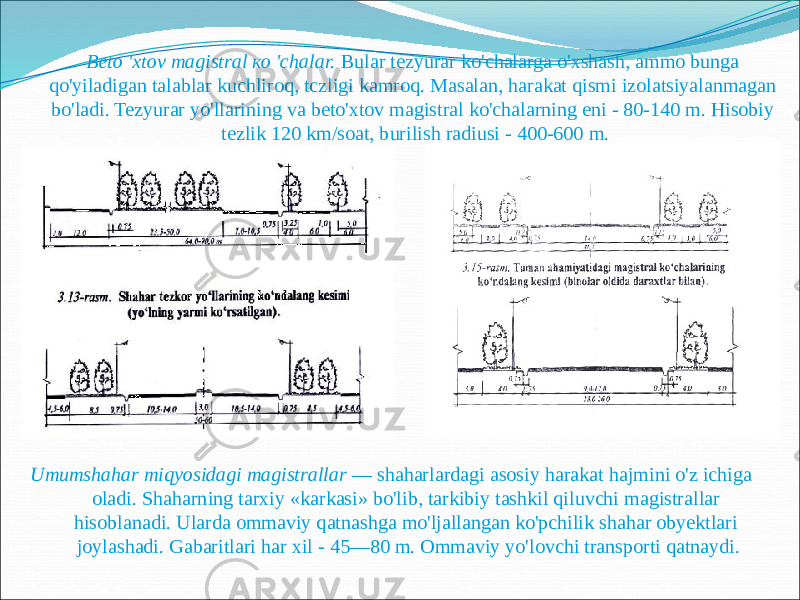 Beto &#39;xtov magistral ко &#39;chalar. Bular tezyurar ko&#39;chalarga o&#39;xshash, ammo bunga qo&#39;yiladigan talablar kuchliroq, tczligi kamroq. Masalan, harakat qismi izolatsiyalanmagan bo&#39;ladi. Tezyurar yo&#39;llarining va beto&#39;xtov magistral ko&#39;chalarning eni - 80-140 m. Hisobiy tezlik 120 km/soat, burilish radiusi - 400-600 m. Umumshahar miqyosidagi magistrallar — shaharlardagi asosiy harakat hajmini o&#39;z ichiga oladi. Shaharning tarxiy «karkasi» bo&#39;lib, tarkibiy tashkil qiluvchi magistrallar hisoblanadi. Ularda ommaviy qatnashga mo&#39;ljallangan ko&#39;pchilik shahar obyektlari joylashadi. Gabaritlari har xil - 45—80 m. Ommaviy yo&#39;lovchi transporti qatnaydi. 