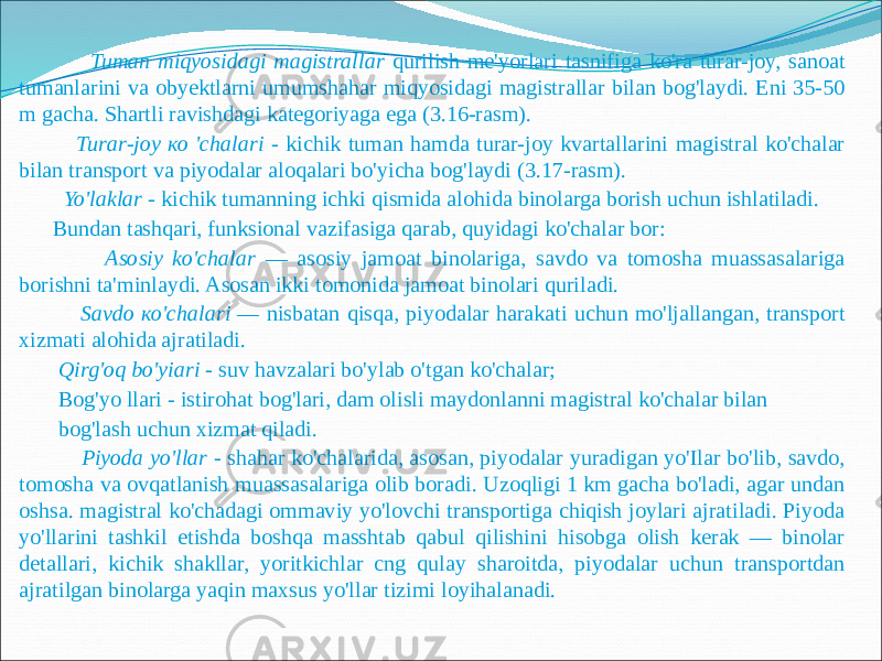  Tuman miqyosidagi magistrallar qurilish me&#39;yorlari tasnifiga ko&#39;ra turar-joy, sanoat tumanlarini va obyektlarni umumshahar miqyosidagi magistrallar bilan bog&#39;laydi. Eni 35-50 m gacha. Shartli ravishdagi kategoriyaga ega (3.16-rasm). Turar-joy ко &#39;chalari - kichik tuman hamda turar-joy kvartallarini magistral ko&#39;chalar bilan transport va piyodalar aloqalari bo&#39;yicha bog&#39;laydi (3.17-rasm). Yo&#39;laklar - kichik tumanning ichki qismida alohida binolarga borish uchun ishlatiladi. Bundan tashqari, funksional vazifasiga qarab, quyidagi ko&#39;chalar bor: Asosiy ko&#39;chalar — asosiy jamoat binolariga, savdo va tomosha muassasalariga borishni ta&#39;minlaydi. Asosan ikki tomonida jamoat binolari quriladi. Savdo ко&#39;chalari — nisbatan qisqa, piyodalar harakati uchun mo&#39;ljallangan, transport xizmati alohida ajratiladi. Qirg&#39;oq bo&#39;yiari - suv havzalari bo&#39;ylab o&#39;tgan ko&#39;chalar; Bog&#39;yo llari - istirohat bog&#39;lari, dam olisli maydonlanni magistral ko&#39;chalar bilan bog&#39;lash uchun xizmat qiladi. Piyoda yo&#39;llar - shahar ko&#39;chalarida, asosan, piyodalar yuradigan yo&#39;Ilar bo&#39;lib, savdo, tomosha va ovqatlanish muassasalariga olib boradi. Uzoqligi 1 km gacha bo&#39;ladi, agar undan oshsa. magistral ko&#39;chadagi ommaviy yo&#39;lovchi transportiga chiqish joylari ajratiladi. Piyoda yo&#39;llarini tashkil etishda boshqa masshtab qabul qilishini hisobga olish kerak — binolar detallari, kichik shakllar, yoritkichlar cng qulay sharoitda, piyodalar uchun transportdan ajratilgan binolarga yaqin maxsus yo&#39;llar tizimi loyihalanadi. 