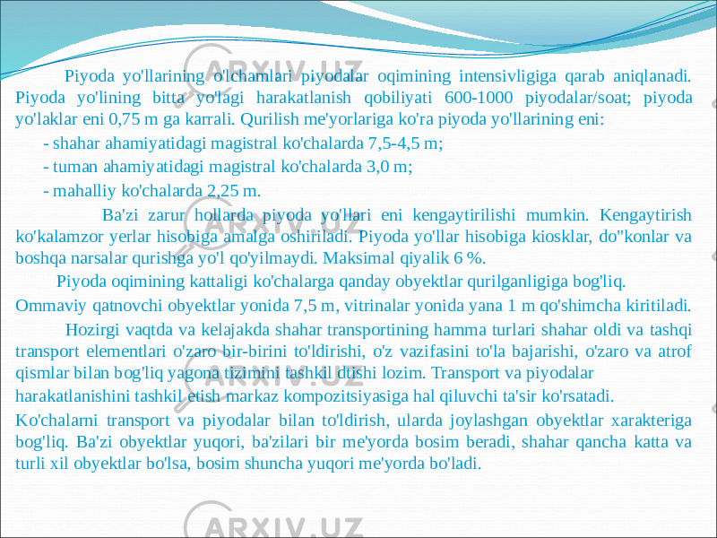  Piyoda yo&#39;llarining o&#39;lchamlari piyodalar oqimining intensivligiga qarab aniqlanadi. Piyoda yo&#39;lining bitta yo&#39;lagi harakatlanish qobiliyati 600-1000 piyodalar/soat; piyoda yo&#39;laklar eni 0,75 m ga karrali. Qurilish me&#39;yorlariga ko&#39;ra piyoda yo&#39;llarining eni: - shahar ahamiyatidagi magistral ko&#39;chalarda 7,5-4,5 m; - tuman ahamiyatidagi magistral ko&#39;chalarda 3,0 m; - mahalliy ko&#39;chalarda 2,25 m. Ba&#39;zi zarur hollarda piyoda yo&#39;llari eni kengaytirilishi mumkin. Kengaytirish ko&#39;kalamzor yerlar hisobiga amalga oshiriladi. Piyoda yo&#39;llar hisobiga kiosklar, do&#34;konlar va boshqa narsalar qurishga yo&#39;l qo&#39;yilmaydi. Maksimal qiyalik 6 %. Piyoda oqimining kattaligi ko&#39;chalarga qanday obyektlar qurilganligiga bog&#39;liq. Ommaviy qatnovchi obyektlar yonida 7,5 m, vitrinalar yonida yana 1 m qo&#39;shimcha kiritiladi. Hozirgi vaqtda va kelajakda shahar transportining hamma turlari shahar oldi va tashqi transport elementlari o&#39;zaro bir-birini to&#39;ldirishi, o&#39;z vazifasini to&#39;la bajarishi, o&#39;zaro va atrof qismlar bilan bog&#39;liq yagona tizimini tashkil dtishi lozim. Transport va piyodalar harakatlanishini tashkil etish markaz kompozitsiyasiga hal qiluvchi ta&#39;sir ko&#39;rsatadi. Ko&#39;chalarni transport va piyodalar bilan to&#39;ldirish, ularda joylashgan obyektlar xarakteriga bog&#39;liq. Ba&#39;zi obyektlar yuqori, ba&#39;zilari bir me&#39;yorda bosim beradi, shahar qancha katta va turli xil obyektlar bo&#39;lsa, bosim shuncha yuqori me&#39;yorda bo&#39;ladi. 