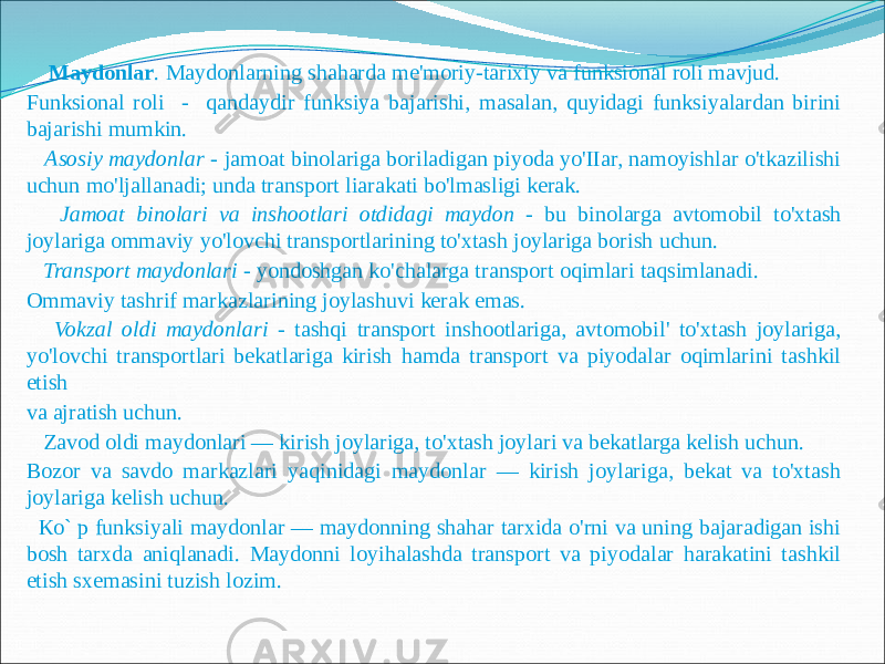  Maydonlar . Maydonlarning shaharda me&#39;moriy-tarixiy va funksional roli mavjud. Funksional roli - qandaydir funksiya bajarishi, masalan, quyidagi funksiyalardan birini bajarishi mumkin. Asosiy maydonlar - jamoat binolariga boriladigan piyoda yo&#39;IIar, namoyishlar o&#39;tkazilishi uchun mo&#39;ljallanadi; unda transport liarakati bo&#39;lmasligi kerak. Jamoat binolari va inshootlari otdidagi maydon - bu binolarga avtomobil to&#39;xtash joylariga ommaviy yo&#39;lovchi transportlarining to&#39;xtash joylariga borish uchun. Transport maydonlari - yondoshgan ko&#39;chalarga transport oqimlari taqsimlanadi. Ommaviy tashrif markazlarining joylashuvi kerak emas. Vokzal oldi maydonlari - tashqi transport inshootlariga, avtomobil&#39; to&#39;xtash joylariga, yo&#39;lovchi transportlari bekatlariga kirish hamda transport va piyodalar oqimlarini tashkil etish va ajratish uchun. Zavod oldi maydonlari — kirish joylariga, to&#39;xtash joylari va bekatlarga kelish uchun. Bozor va savdo markazlari yaqinidagi maydonlar — kirish joylariga, bekat va to&#39;xtash joylariga kelish uchun. Ко` p funksiyali maydonlar — maydonning shahar tarxida o&#39;rni va uning bajaradigan ishi bosh tarxda aniqlanadi. Maydonni loyihalashda transport va piyodalar harakatini tashkil etish sxemasini tuzish lozim. 