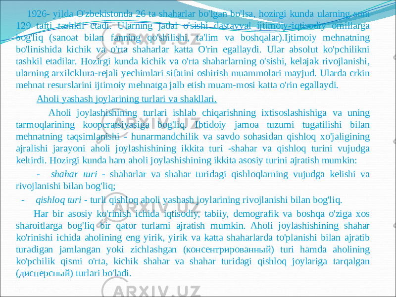  1926- yilda O&#39;zbekistonda 26 ta shaharlar bo&#39;lgan bo&#39;lsa, hozirgi kunda ularning soni 129 tafti tashkil etadi. Ularning jadal o&#39;sishi dastavval ijtimoiy-iqtisodiy omillarga bog&#39;liq (sanoat bilan fanning qo&#39;shilishi, ta&#39;lim va boshqalar).Ijtimoiy mehnatning bo&#39;linishida kichik va o&#39;rta shaharlar katta O&#39;rin egallaydi. Ular absolut ko&#39;pchilikni tashkil etadilar. Hozirgi kunda kichik va o&#39;rta shaharlarning o&#39;sishi, kelajak rivojlanishi, ularning arxilcklura-rejali yechimlari sifatini oshirish muammolari mayjud. Ularda crkin mehnat resurslarini ijtimoiy mehnatga jalb etish muam-mosi katta o&#39;rin egallaydi. Aholi yashash joylarining turlari va shakllari. Aholi joylashishining turlari ishlab chiqarishning ixtisoslashishiga va uning tarmoqlarining kooperatsiyasiga bog&#39;liq. Ibtidoiy jamoa tuzumi tugatilishi bilan mehnatning taqsimlanishi - hunarmandchilik va savdo sohasidan qishloq xo&#39;jaligining ajralishi jarayoni aholi joylashishining ikkita turi -shahar va qishloq turini vujudga keltirdi. Hozirgi kunda ham aholi joylashishining ikkita asosiy turini ajratish mumkin: - shahar turi - shaharlar va shahar turidagi qishloqlarning vujudga kelishi va rivojlanishi bilan bog&#39;liq; - qishloq turi - turli qishloq aholi yashash joylarining rivojlanishi bilan bog&#39;liq. Har bir asosiy ko&#39;rinish ichida iqtisodiy, tabiiy, demografik va boshqa o&#39;ziga xos sharoitlarga bog&#39;liq bir qator turlarni ajratish mumkin. Aholi joylashishining shahar ko&#39;rinishi ichida aholining eng yirik, yirik va katta shaharlarda to&#39;planishi bilan ajratib turadigan jamlangan yoki zichlashgan (консентрированный) turi hamda aholining ko&#39;pchilik qismi o&#39;rta, kichik shahar va shahar turidagi qishloq joylariga tarqalgan (дисперсный) turlari bo&#39;ladi. 