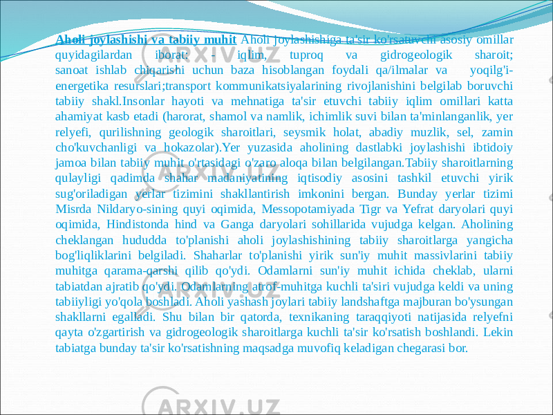 Aholi joylashishi va tabiiy muhit Aholi joylashishiga ta&#39;sir ko&#39;rsatuvchi asosiy omillar quyidagilardan iborat: - iqlim, tuproq va gidrogeologik sharoit; sanoat ishlab chiqarishi uchun baza hisoblangan foydali qa/ilmalar va yoqilg&#39;i- energetika resurslari;transport kommunikatsiyalarining rivojlanishini belgilab boruvchi tabiiy shakl.Insonlar hayoti va mehnatiga ta&#39;sir etuvchi tabiiy iqlim omillari katta ahamiyat kasb etadi (harorat, shamol va namlik, ichimlik suvi bilan ta&#39;minlanganlik, yer relyefi, qurilishning geologik sharoitlari, seysmik holat, abadiy muzlik, sel, zamin cho&#39;kuvchanligi va hokazolar).Yer yuzasida aholining dastlabki joylashishi ibtidoiy jamoa bilan tabiiy muhit o&#39;rtasidagi o&#39;zaro aloqa bilan belgilangan.Tabiiy sharoitlarning qulayligi qadimda shahar madaniyatining iqtisodiy asosini tashkil etuvchi yirik sug&#39;oriladigan yerlar tizimini shakllantirish imkonini bergan. Bunday yerlar tizimi Misrda Nildaryo-sining quyi oqimida, Messopotamiyada Tigr va Yefrat daryolari quyi oqimida, Hindistonda hind va Ganga daryolari sohillarida vujudga kеlgan. Aholining cheklangan hududda to&#39;planishi aholi joylashishining tabiiy sharoitlarga yangicha bog&#39;liqliklarini belgiladi. Shaharlar to&#39;planishi yirik sun&#39;iy muhit massivlarini tabiiy muhitga qarama-qarshi qilib qo&#39;ydi. Odamlarni sun&#39;iy muhit ichida cheklab, ularni tabiatdan ajratib qo&#39;ydi. Odamlarning atrof-muhitga kuchli ta&#39;siri vujudga keldi va uning tabiiyligi yo&#39;qola boshladi. Aholi yashash joylari tabiiy landshaftga majburan bo&#39;ysungan shakllarni egalladi. Shu bilan bir qatorda, texnikaning taraqqiyoti natijasida relyefni qayta o&#39;zgartirish va gidrogeologik sharoitlarga kuchli ta&#39;sir ko&#39;rsatish boshlandi. Lekin tabiatga bunday ta&#39;sir ko&#39;rsatishning maqsadga muvofiq keladigan chegarasi bor. 