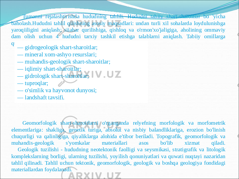 Tumanni rejalashtirishda hududning tahlili. Hududni tabiiy shart-sharoitlar bo &#39;yicha baholash.Hududni tahlil qiiishning asosiy maqsadlari: undan turli xil sohalarda loydulunishga yaroqiiligini aniqlash; siiahar qurilishiga, qishloq va o&#39;rmon&#39;xo&#39;jaligiga, aholining ommaviy dam olish uchun 4 hududni tarxiy tashkil etishga talablarni aniqlash. Tabiiy omillarga quyidagilar kiradi: Geomorfologik shart-sharoitlarni o&#39;rganganda relyefning morfologik va morfometrik elementlariga: shakliga, genetik turiga, absolut va nisbiy balandliklariga, erozion bo&#39;linish chuqurligi va qalinligiga, qiyaliklarga alohida e&#39;tibor beriladi. Topografik, geomorfologik va muhandis-geologik s&#39;yomkalar materiallari asos bo&#39;lib xizmat qiladi. Geologik tuzilishi - hududning neotektonik faolligi va seysmikasi, stratigrafik va litologik komplekslarning borligi, ularning tuzilishi, yoyilish qonuniyatlari va quwati nuqtayi nazaridan tahlil qilinadi. Tahlil uchun tektonik, geomorfologik, geologik va boshqa geologiya fondidagi materiallardan foydalanadi. — gidrogeologik shart-sharoitlar; — mineral xom-ashyo resurslari; — muhandis-geologik shart-sharoitlar; — iqlimiy shart-sharoitlar; — gidrologik shart-sharoitlar; — tuproqlar; — o&#39;simlik va hayvonot dunyosi; — landshaft tavsifi. 