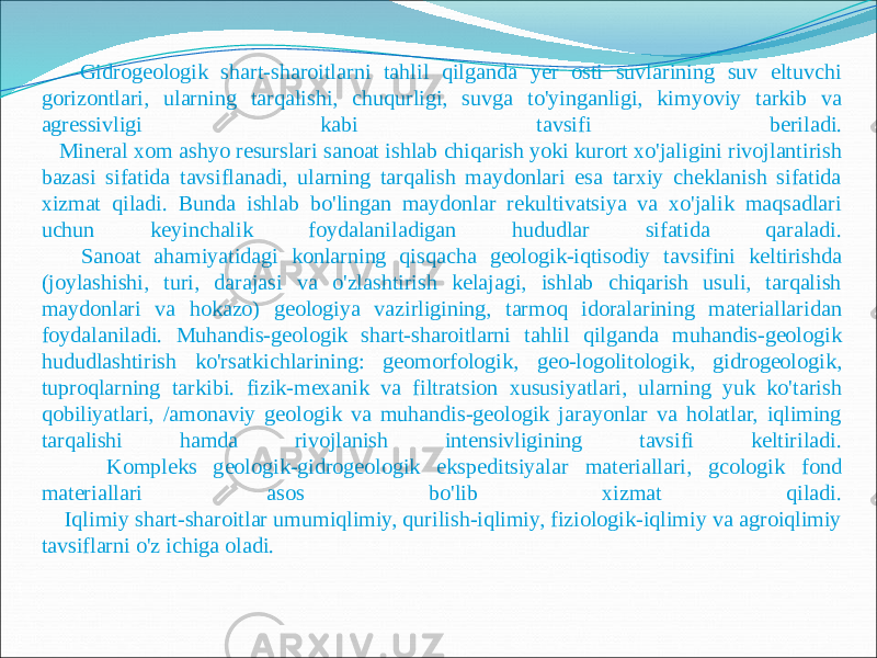  Gidrogeologik shart-sharoitlarni tahlil qilganda yer osti suvlarining suv eltuvchi gorizontlari, ularning tarqalishi, chuqurligi, suvga to&#39;yinganligi, kimyoviy tarkib va agressivligi kabi tavsifi beriladi. Mineral xom ashyo resurslari sanoat ishlab chiqarish yoki kurort xo&#39;jaligini rivojlantirish bazasi sifatida tavsiflanadi, ularning tarqalish maydonlari esa tarxiy cheklanish sifatida xizmat qiladi. Bunda ishlab bo&#39;lingan maydonlar rekultivatsiya va xo&#39;jalik maqsadlari uchun keyinchalik foydalaniladigan hududlar sifatida qaraladi. Sanoat ahamiyatidagi konlarning qisqacha geologik-iqtisodiy tavsifini keltirishda (joylashishi, turi, darajasi va o&#39;zlashtirish kelajagi, ishlab chiqarish usuli, tarqalish maydonlari va hokazo) geologiya vazirligining, tarmoq idoralarining materiallaridan foydalaniladi. Muhandis-geologik shart-sharoitlarni tahlil qilganda muhandis-geologik hududlashtirish ko&#39;rsatkichlarining: geomorfologik, geo-logolitologik, gidrogeologik, tuproqlarning tarkibi. fizik-mexanik va filtratsion xususiyatlari, ularning yuk ko&#39;tarish qobiliyatlari, /amonaviy geologik va muhandis-geologik jarayonlar va holatlar, iqliming tarqalishi hamda rivojlanish intensivligining tavsifi keltiriladi. Kompleks geologik-gidrogeologik ekspeditsiyalar materiallari, gcologik fond materiallari asos bo&#39;lib xizmat qiladi. Iqlimiy shart-sharoitlar umumiqlimiy, qurilish-iqlimiy, fiziologik-iqlimiy va agroiqlimiy tavsiflarni o&#39;z ichiga oladi. 