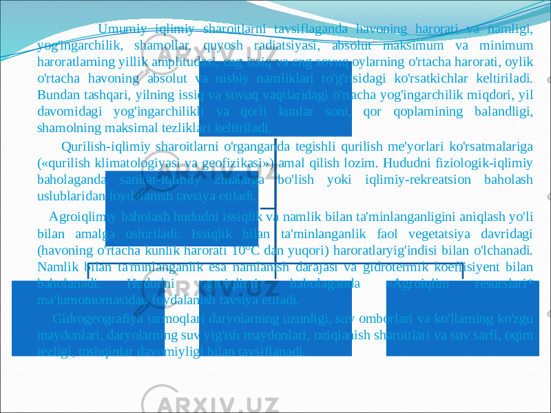  Umumiy iqlimiy sharoitlarni tavsiflaganda havoning harorati va namligi, yog&#39;ingarchilik, shamollar, quyosh radiatsiyasi, absolut maksimum va minimum haroratlarning yillik amplitudasi, eng issiq va cng sovuq oylarning o&#39;rtacha harorati, oylik o&#39;rtacha havoning absolut va nisbiy namliklari to&#39;g&#39;risidagi ko&#39;rsatkichlar keltiriladi. Bundan tashqari, yilning issiq va sovuq vaqtlaridagi o&#39;rtacha yog&#39;ingarchilik miqdori, yil davomidagi yog&#39;ingarchilikli va qorli kunlar soni, qor qoplamining balandligi, shamolning maksimal tezliklari keltiriladi. Qurilish-iqlimiy sharoitlarni o&#39;rganganda tegishli qurilish me&#39;yorlari ko&#39;rsatmalariga («qurilish klimatologiyasi va geofizikasi») amal qilish lozim. Hududni fiziologik-iqlimiy baholaganda sanitar-iqlimiy zinalarga bo&#39;lish yoki iqlimiy-rekreatsion baholash uslublaridan foydalanish tavsiya etiladi. Agroiqlimiy baholash hududni issiqlik va namlik bilan ta&#39;minlanganligini aniqlash yo&#39;li bilan amalga oshiriladi. Issiqlik bilan ta&#39;minlanganlik faol vegetatsiya davridagi (havoning o&#39;rtacha kunlik harorati 10°C dan yuqori) haroratlaryig&#39;indisi bilan o&#39;lchanadi. Namlik bilan ta&#39;minlanganlik esa namlanish darajasi va gidrotermik koeffisiyent bilan baholanadi. Hududni agroiqlimiy baholaganda «Agroiqlim resurslari* ma&#39;lumotnomasidan foydalanish tavsiya etiladi. Gidrogeografiya tarmoqlari daryolarning uzunligi, suv omborlari va ko&#39;llarning ko&#39;zgu maydonlari, daryolarning suv yig&#39;ish maydonlari, oziqlanish sharoitlari va suv sarfi, oqim tezligi, toshqinlar davomiyligi bilan tavsiflanadi. 