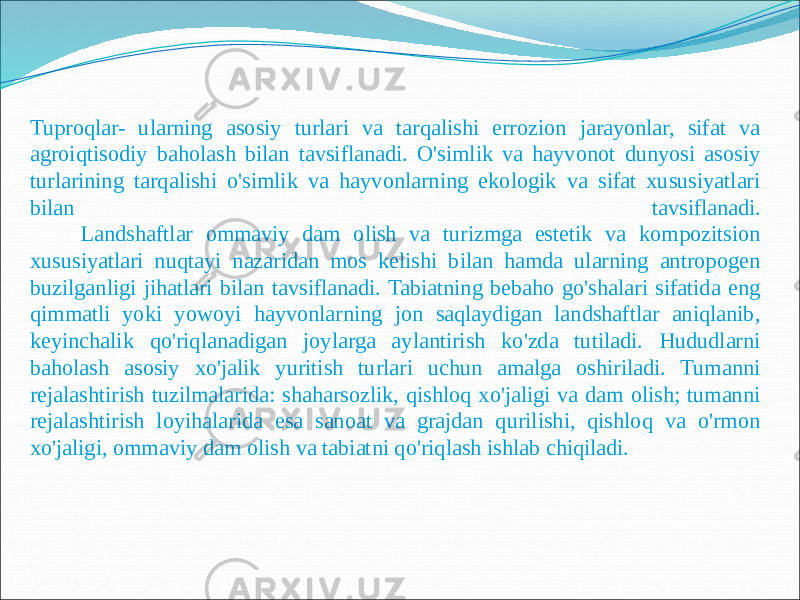  Tuproqlar- ularning asosiy turlari va tarqalishi errozion jarayonlar, sifat va agroiqtisodiy baholash bilan tavsiflanadi. O&#39;simlik va hayvonot dunyosi asosiy turlarining tarqalishi o&#39;simlik va hayvonlarning ekologik va sifat xususiyatlari bilan tavsiflanadi. Landshaftlar ommaviy dam olish va turizmga estetik va kompozitsion xususiyatlari nuqtayi nazaridan mos kelishi bilan hamda ularning antropogen buzilganligi jihatlari bilan tavsiflanadi. Tabiatning bebaho go&#39;shalari sifatida eng qimmatli yoki yowoyi hayvonlarning jon saqlaydigan landshaftlar aniqlanib, keyinchalik qo&#39;riqlanadigan joylarga aylantirish ko&#39;zda tutiladi. Hududlarni baholash asosiy xo&#39;jalik yuritish turlari uchun amalga oshiriladi. Tumanni rejalashtirish tuzilmalarida: shaharsozlik, qishloq xo&#39;jaligi va dam olish; tumanni rejalashtirish loyihalarida esa sanoat va grajdan qurilishi, qishloq va o&#39;rmon xo&#39;jaligi, ommaviy dam olish va tabiatni qo&#39;riqlash ishlab chiqiladi. 