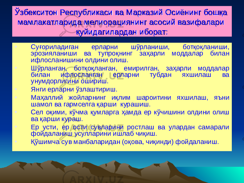 ЎЎ збекситон збекситон РР еспубликаси ва Марказий Осиёнинг бошқа еспубликаси ва Марказий Осиёнинг бошқа мамлакатларида мелиорациянинг асосий вазифалари мамлакатларида мелиорациянинг асосий вазифалари қуйидагилардан иборат:қуйидагилардан иборат: • Су ғ ориладиган ерларни ш ў рланиши, ботқоқланиши, эрозияланиши ва тупроқнинг за ҳ арли моддалар билан ифлосланишини олдини олиш. • Ш ў рланган, ботқоқланган, емирилган, за ҳ арли моддалар билан ифлосланган ерларни тубдан яхшилаш ва унумдорлигини ошириш. • Янги ерларни ў злаштириш. • Ма ҳ аллий жойларнинг иқлим шароитини яхшилаш , яъни шамол ва гармселга қарши курашиш. • Сел оқими, к ў чма қумларга ҳ амда ер к ў чишини олдини олиш ва қарши кураш. • Ер усти, ер ости сувларини ростлаш ва улардан самарали фойдаланиш усулларини ишлаб чиқиш. • Қў шимча сув манбаларидан (оқова, чиқинди) фойдаланиш. 