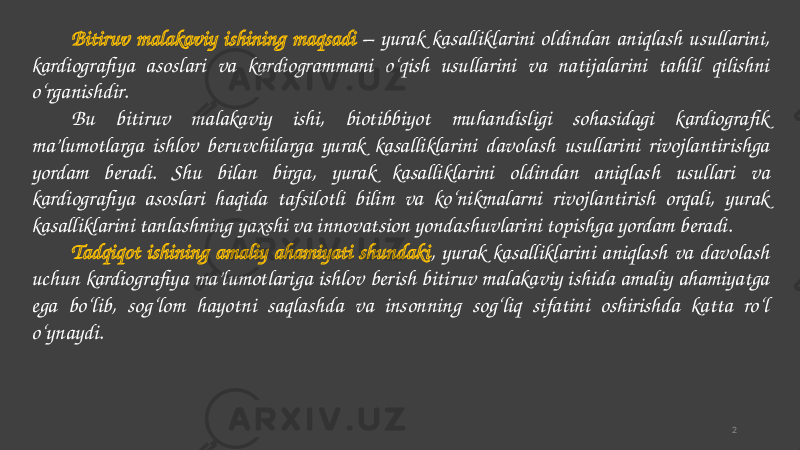 Bitiruv malakaviy ishining maqsadi – yurak kasalliklarini oldindan aniqlash usullarini, kardiografiya asoslari va kardiogrammani o‘qish usullarini va natijalarini tahlil qilishni o‘rganishdir. Bu bitiruv malakaviy ishi, biotibbiyot muhandisligi sohasidagi kardiografik ma’lumotlarga ishlov beruvchilarga yurak kasalliklarini davolash usullarini rivojlantirishga yordam beradi. Shu bilan birga, yurak kasalliklarini oldindan aniqlash usullari va kardiografiya asoslari haqida tafsilotli bilim va ko‘nikmalarni rivojlantirish orqali, yurak kasalliklarini tanlashning yaxshi va innovatsion yondashuvlarini topishga yordam beradi. Tadqiqot ishining amaliy ahamiyati shundaki , yurak kasalliklarini aniqlash va davolash uchun kardiografiya ma’lumotlariga ishlov berish bitiruv malakaviy ishida amaliy ahamiyatga ega bo‘lib, sog‘lom hayotni saqlashda va insonning sog‘liq sifatini oshirishda katta ro‘l o‘ynaydi. 2 