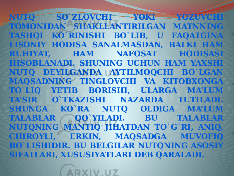 NUTQ SO`ZLOVCHI YOKI YOZUVCHI TOMONIDAN SHAKLLANTIRILGAN MATNNING TASHQI KO`RINISHI BO`LIB, U FAQATGINA LISONIY HODISA SANALMASDAN, BALKI HAM RUHIYAT, HAM NAFOSAT HODISASI HISOBLANADI. SHUNING UCHUN HAM YAXSHI NUTQ DEYILGANDA AYTILMOQCHI BO`LGAN MAQSADNING TINGLOVCHI VA KITOBXONGA TO`LIQ YETIB BORISHI, ULARGA MA’LUM TA’SIR O`TKAZISHI NAZARDA TUTILADI. SHUNGA KO`RA NUTQ OLDIGA MA’LUM TALABLAR QO`YILADI. BU TALABLAR NUTQNING MANTIQ JIHATDAN TO`G`RI, ANIQ, CHIROYLI, ERKIN, MAQSADGA MUVOFIQ BO`LISHIDIR. BU BELGILAR NUTQNING ASOSIY SIFATLARI, XUSUSIYATLARI DEB QARALADI. 