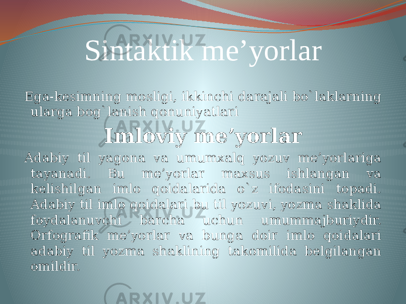 Sintaktik me’yorlar Ega-kesimning mosligi, ikkinchi darajali bo`laklarning ularga bog`lanish qonuniyatlari Imloviy me’yorlar Adabiy til yagona va umumxalq yozuv me’yorlariga tayanadi. Bu me’yorlar maxsus ishlangan va kelishilgan imlo qoidalarida o`z ifodasini topadi. Adabiy til imlo qoidalari bu til yozuvi, yozma shaklida foydalanuvchi barcha uchun umummajburiydir. Orfografik me’yorlar va bunga doir imlo qoidalari adabiy til yozma shaklining takomilida belgilangan omildir. 