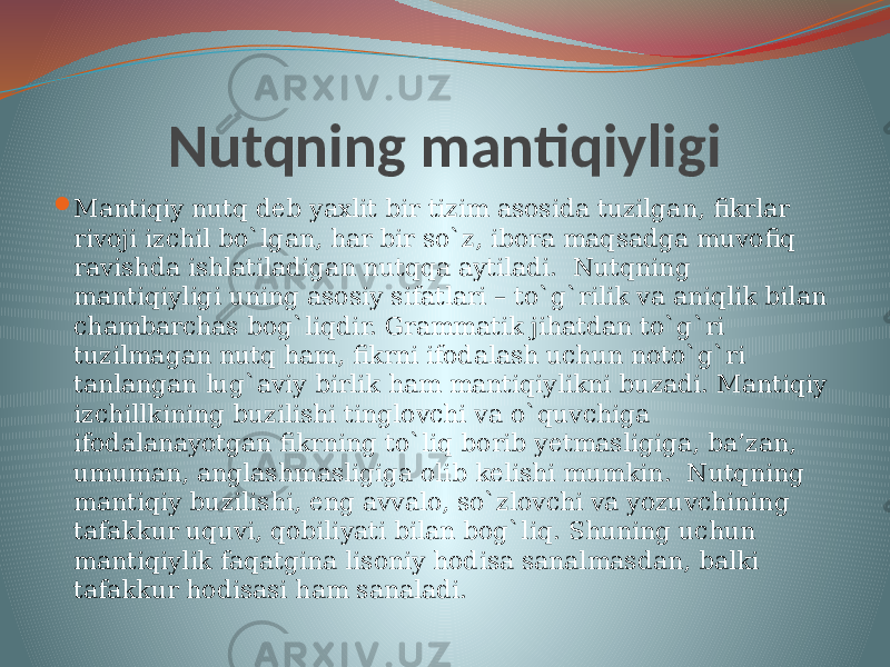 Nutqning mantiqiyligi  Mantiqiy nutq deb yaxlit bir tizim asosida tuzilgan, fikrlar rivoji izchil bo`lgan, har bir so`z, ibora maqsadga muvofiq ravishda ishlatiladigan nutqqa aytiladi. Nutqning mantiqiyligi uning asosiy sifatlari – to`g`rilik va aniqlik bilan chambarchas bog`liqdir. Grammatik jihatdan to`g`ri tuzilmagan nutq ham, fikrni ifodalash uchun noto`g`ri tanlangan lug`aviy birlik ham mantiqiylikni buzadi. Mantiqiy izchillkining buzilishi tinglovchi va o`quvchiga ifodalanayotgan fikrning to`liq borib yetmasligiga, ba’zan, umuman, anglashmasligiga olib kelishi mumkin. Nutqning mantiqiy buzilishi, eng avvalo, so`zlovchi va yozuvchining tafakkur uquvi, qobiliyati bilan bog`liq. Shuning uchun mantiqiylik faqatgina lisoniy hodisa sanalmasdan, balki tafakkur hodisasi ham sanaladi. 