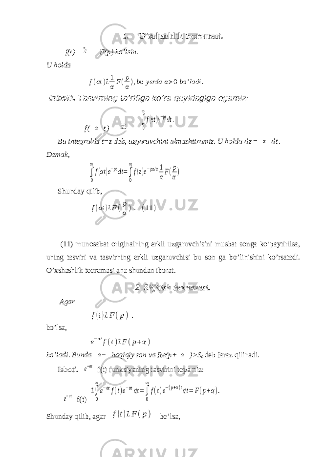 1. O’xshashlik teoremasi. f(t)⃗l F(p) bo’lsin. U holda f(σt )⃗L1 α F(p α),bu yerda α>0 bo &#39;ladi . Isboti. Tasvirning ta’rifiga ko’ra quyidagiga egamiz: f ( α t ) ⃗L ∫ 0 ∞ f(αt)e−ptdt. Bu integralda t=z deb, uzgaruvchini almashtiramiz. U holda d z = α d t . Demak, ∫ 0 ∞ f(αt )e−ptdt=∫ 0 ∞ f(z)e−pz/α1 αF(p α) Shunday q ilib, f(αt )⃗LF (p α ). (11 ) (11) munosabat originalning erkli uzgaruvchisini musbat songa ko ’ paytirilsa , uning tasviri va tasvirning erkli uzgaruvchisi bu son ga bo ’ linishini ko ’ rsatadi . O ’ xshashlik teoremasi ana shundan iborat . 2. Siljitish teoremasi. Agar f(t)⃗LF (p) . bo’lsa, e−αt f(t)⃗LF (p+α ) bo’ladi. Bunda α− haqiqiy son va Re(p+ α )>S 0 deb faraz qilinadi. Isboti. e−αt f(t ) funksiyaning tasvirini topamiz: e−αt f(t) ⃗L∫ 0 ∞ e−αtf(t)e−αtdt =∫ 0 ∞ f(t)e−(p+α)tdt = F(p+α). Shunday qilib, agar f(t)⃗LF (p ) bo’lsa, 