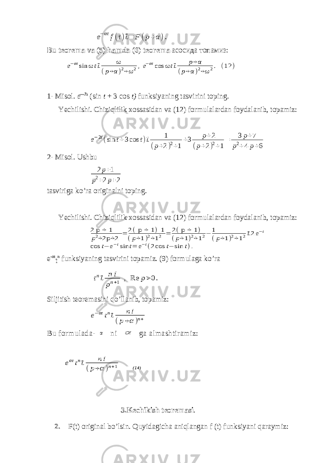e−αt f(t)⃗L= F (p+α ). Bu teorema va (5) hamda (6) teorema асосида топамиз : e−αtsin ωt ⃗L ω (p+α)2+ω2,e−αtcos ωt ⃗L p+α (p+α)2+ω2. (12 ) 1- Misol. e — 2t (sin t + 3 cos t) funksiyaning tasvirini toping. Yechilishi. Chiziqlilik xossasidan va (12) formulalardan foydalanib, topamiz: e−2t(sin t+3cos t)⃗L 1 (p+2)2+1 +3 p+2 (p+2)2+1 = 3 p+7 p2+4 p+6 2- Misol. Ushbu 2p+1 p2+2p+2 tasviriga ko’ra originalni toping. Yechilishi. Chiziqlilik xossasidan va (12) formulalardan foydalanib, topamiz: 2 p + 1 p2+2p +2 = 2( p + 1 )-1 (p+1)2+12 = 2( p + 1 ) (p+1)2+12− 1 (p+1)2+12⃗L2e−t cos t− e−tsin t= e−t(2cos t− sin t). e -αt t n funksiyaning tasvirini topamiz. (9) formulaga ko’ra tn⃗L n! pn+1 , Re p>0. Siljitish teoremasini qo’llanib, topamiz: e−αttn⃗L n! (p+α)n+ Bu formulada- α ni α ga almashtiramiz: eαt tn⃗L n! (p+α )n+1 (1 4 ) 3.Kechikish teoremasi . 2. F(t) original bo’lsin. Quyidagicha aniqlangan f (t) funksiyani qaraymiz: 