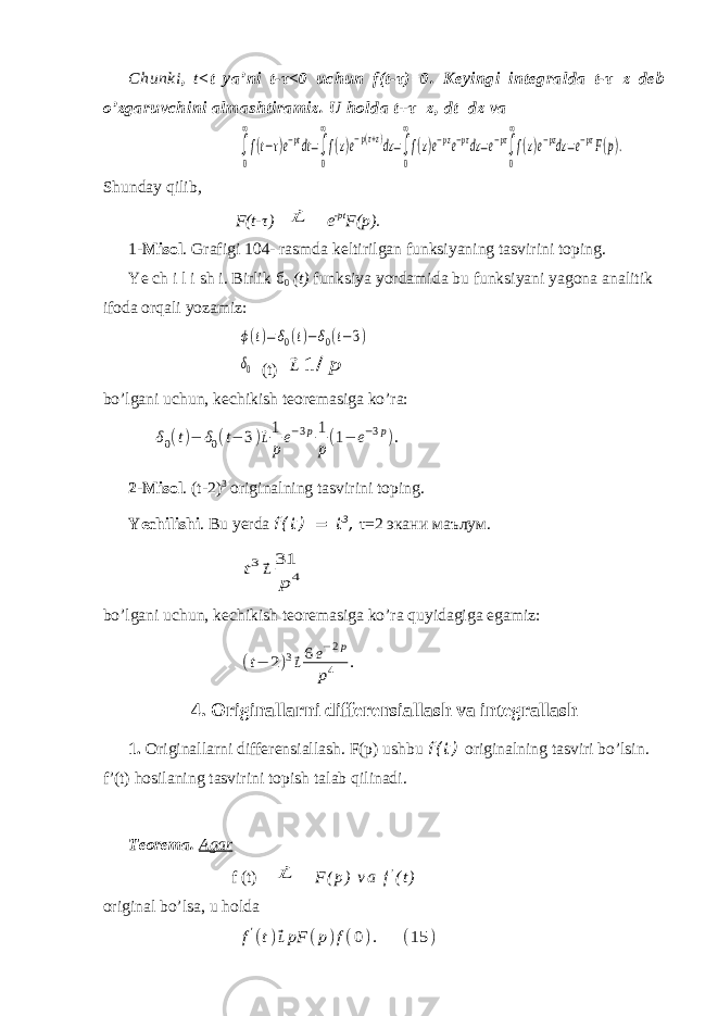 Chunki , t < t ya’ni t-τ<0 uchun f(t-τ)=0. Keyingi integralda t-τ=z deb o’zgaruvchini almashtiramiz. U holda t+τ=z, dt=dz va∫ 0 ∞ f(t−τ)e−ptdt=∫ 0 ∞ f(z)e−p(τ+z)dz=∫ 0 ∞ f(z)e−pze−pτdz=e−pτ∫ 0 ∞ f(z)e−pzdz=e−pτF(p). Shunday qilib , F(t- τ ) ⃗L e -pt F(p). 1- Misol . Grafigi 104- rasmda keltirilgan funksiyaning tasvirini toping. Ye ch i l i sh i. Birlik б 0 (t) funksiya yordamida bu funksiyani yagona analitik ifoda orqali yozamiz: ϕ(t)=δ0(t)−δ0(t−3) δ0 (t) ⃗L 1 / p bo’lgani uchun, kechikish teoremasiga ko’ra: δ0(t)− δ0(t− 3)⃗L1 pe−3p1 p(1− e−3p). 2 - Misol . (t-2) 3 originalning tasvirini toping. Yechilishi . Bu yerda f ( t ) = t 3 , τ=2 экани маълум . t3⃗L31 p 4 bo’lgani uchun, kechikish teoremasiga ko’ra quyidagiga egamiz: (t− 2)3⃗L6e−2p p4 . 4. Originallarni differensiallash va integrallash 1. Originallarni differensiallash. F(p) ushbu f ( t ) originalning tasviri bo’lsin. f’(t) hosilaning tasvirini topish talab qilinadi. Teorema. Agar f (t) ⃗L F ( р ) v a f ’ ( t ) original bo’lsa, u holda f&#39;(t)⃗LpF (p)f(0). (15 ) 