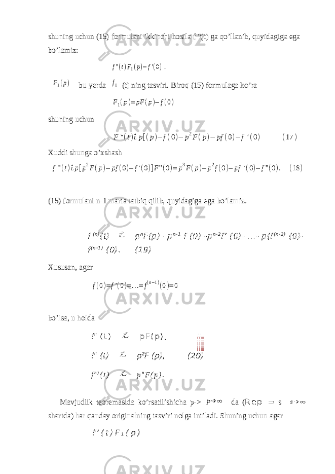 shuning uchun (15) formulani ikkinchi hosila f “(t) ga qo’llanib, quyidagiga ega bo’lamiz:f&#39;&#39;(t)F1(p)−f&#39;(0). F1(p) bu yerda f1 (t) ning tasviri. Biroq (15) formulaga ko’ra F1(p)= pF (p)− f(0) shuning uchun F &#39;&#39;(t)⃗ Lp[(p)− f(0)− p 2 F (p)− pf (0)− f &#39;(0) (17 ) Xuddi shunga o’xshash f&#39;&#39;(t)⃗Lp[p2F(p)− pf (0)− f&#39;(0)]F&#39;&#39;(0)= p3F(p)− p2f(0)− pf &#39;(0)− f&#39;&#39;(0). (18 ) (15) formulani n-1 marta tatbiq qilib, quyidagiga ega bo’lamiz. f ( n ) (t) ⃗L p n F(p) – р n - 1 f (0) -p n - 2 f’ (0)- ...- p(f ( n - 2 ) (0)- f ( n - 1 ) (0). (19) Xususan, agar f(0)=f&#39;(0)=...= f(n−1)(0)=0 bo’lsa, u holda f&#34; ( t ) ⃗L p F ( p ) , f&#34; (t) ⃗L p 2 F (p), (20) f n ) ( t ) ⃗L p n F ( p ) . Mavjudlik teoremasida ko’rsatilishicha р -> p→ ∞ da ( R e p = s s→ ∞ shartda) har qanday originalning tasviri nolga intiladi. Shuning uchun agar f ’ ( t ) F 1 ( р ) ¿}¿}¿¿¿ 