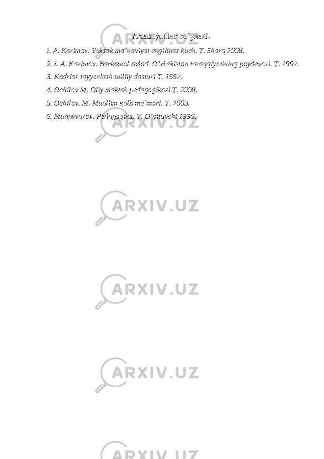 Adabiyotlar ro&#39;yxati. I. А. Kаrimоv. Yuksаk mа`nаviyat еngilmаs kuch. T. Shаrq 2008. 2. I. А. Kаrimоv. Bаrkаmоl аvlоd O’zbеkistоn tаrаqqiyotining pоydеvоri. T. 1997. 3. Kаdrlаr tаyyorlаsh milliy dаsturi T. 1997. 4. Оchilоv M. Оliy mаktаb pеdаgоgikаsi.T. 2008. 5. Оchilоv. M. Muаllim қаlb mе`mоri. T. 2003. 6. Munаvvаrоv. Pеdаgоgikа. T. O’qituvchi 1996. 