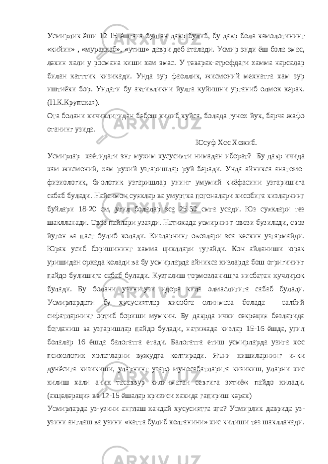 Усмирлик ёши 12-15 ёшгача булган давр булиб , бу давр бола камолотининг « кийин » , « мураккаб », « утиш » даври деб аталади . Усмир энди ёш бола эмас, лекин хали у росмана киши хам эмас. У теварак-атрофдаги хамма нарсалар билан катттик кизикади. Унда зур фаоллик, жисмоний мехнатга хам зур иштиёки бор. Ундаги бу активликни йулга куйишни урганиб олмок керак. (Н.К.Крупская). Ота болани кичиклигидан бебош килиб куйса, болада гунох йук, барча жафо отанинг узида. Юсуф Хос Хожиб. Усмирлар хаётидаги энг мухим хусусияти нимадан иборат? Бу давр ичида хам жисмоний, хам рухий узгаришлар руй беради. Унда айникса анатомо- физиологик, биологик узгаришлар унинг умумий киёфасини узгаришига сабаб булади. Найсимон суяклар ва умуртка погоналари хисобига кизларнинг буйлари 18-20 см, угил болалар эса 25-30 смга усади. Юз суяклари тез шаклланади. Овоз пайлари узаяди. Натижада усмирнинг овози бузилади, овоз йугон ва паст булиб колади. Кизларнинг овозлари эса кескин узгармайди. Юрак усиб боришининг хамма цикллари тугайди. Кон айланиши юрак уришидан оркада колади ва бу усмирларда айникса кизларда бош огригининг пайдо булишига сабаб булади. Кузгалиш тормозланишга нисбатан кучлирок булади. Бу болани узини-узи идора кила олмаслигига сабаб булади. Усмирлардаги бу хусусиятлар хисобга олинмаса болада салбий сифатларнинг ортиб бориши мумкин. Бу даврда ички секреция безларида богланиш ва узгаришлар пайдо булади, натижада кизлар 15-16 ёшда, угил болалар 16 ёшда балогатга етади. Балогатга етиш усмирларда узига хос психологик холатларни вужудга келтиради. Яъни кишиларнинг ички дунёсига кизикиши, уларнинг узаро муносабатларига кизикиш, уларни хис килиш хали аник тасаввур килинмаган севгига эхтиёж пайдо килади. (акцелерация ва 12-15 ёшалар кризиси хакида гапириш керак) Усмирларда уз-узини англаш кандай хусусиятга эга? Усмирлик даврида уз- узини англаш ва узини «катта булиб колганини» хис килиши тез шаклланади. 