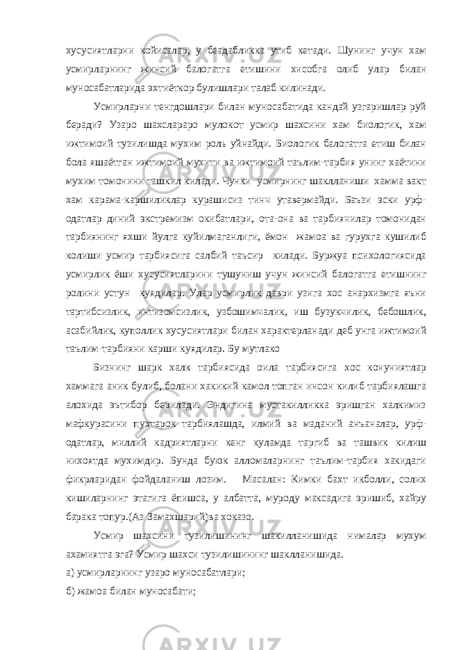 хусусиятларни койисалар, у беадабликка утиб кетади. Шунинг учун хам усмирларнинг жинсий балогатга етишини хисобга олиб улар билан муносабатларида эхтиёткор булишлари талаб килинади. Усмирларни тенгдошлари билан муносабатида кандай узгаришлар руй беради? Узаро шахслараро мулокот усмир шахсини хам биологик, хам ижтимоий тузилишда мухим роль уйнайди. Биологик балогатга етиш билан бола яшаётган ижтимоий мухити ва ижтимоий таълим-тарбия унинг хаётини мухим томонини ташкил килади. Чунки усмирнинг шаклланиши хамма вакт хам карама-каршиликлар курашисиз тинч утавермайди. Баъзи эски урф- одатлар диний экстремизм окибатлари, ота-она ва тарбиячилар томонидан тарбиянинг яхши йулга куйилмаганлиги, ёмон жамоа ва гурухга кушилиб колиши усмир тарбиясига салбий таъсир килади. Буржуа психологиясида усмирлик ёши хусусиятларини тушуниш учун жинсий балогатга етишнинг ролини устун куядилар. Улар усмирлик даври узига хос анархизмга яъни тартибсизлик, интизомсизлик, узбошимчалик, иш бузукчилик, бебошлик, асабийлик, куполлик хусусиятлари билан характерланади деб унга ижтимоий таълим-тарбияни карши куядилар. Бу мутлако Бизнинг шарк халк тарбиясида оила тарбиясига хос конуниятлар хаммага аник булиб, болани хакикий камол топган инсон килиб тарбиялашга алохида эътибор берилади. Эндигина мустакилликка эришган халкимиз мафкурасини пухтарок тарбиялашда, илмий ва маданий анъаналар, урф- одатлар, миллий кадриятларни кенг куламда таргиб ва ташвик килиш нихоятда мухимдир. Бунда буюк алломаларнинг таълим-тарбия хакидаги фикрларидан фойдаланиш лозим. Масалан: Кимки бахт икболли, солих кишиларнинг этагига ёпишса, у албатта, муроду максадига эришиб, хайру барака топур.(Аз-Замахшарий)ва хоказо. Усмир шахсини тузилишининг шакилланишида нималар мухум ахамиятга эга? Усмир шахси тузилишининг шаклланишида. а) усмирларнинг узаро муносабатлари; б) жамоа билан муносабати; 