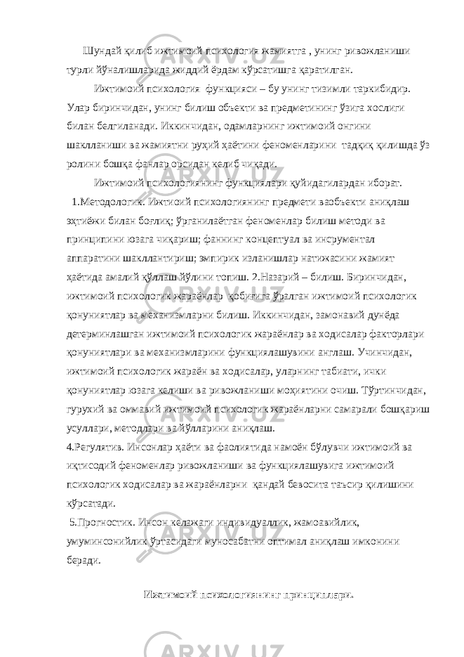  Шундай қилиб ижтимоий психология жамиятга , унинг ривожланиши турли йўналишларида жиддий ёрдам кўрсатишга қаратилган. Ижтимоий психология функцияси – бу унинг тизимли таркибидир. Улар биринчидан, унинг билиш объекти ва предметининг ўзига хослиги билан белгиланади. Иккинчидан, одамларнинг ижтимоий онгини шаклланиши ва жамиятни руҳий ҳаётини феноменларини тадқиқ қилишда ўз ролини бошқа фанлар орсидан келиб чиқади. Ижтимоий психологиянинг функциялари қуйидагилардан иборат. 1.Методологик. Ижтиоий психологиянинг предмети ваобъекти аниқлаш эҳтиёжи билан боғлиқ; ўрганилаётган феноменлар билиш методи ва принципини юзага чиқариш; фаннинг концептуал ва инсрументал аппаратини шакллантириш; эмпирик изланишлар натижасини жамият ҳаётида амалий қўллаш йўлини топиш. 2.Назарий – билиш. Биринчидан, ижтимоий психологик жараёнлар қобиғига ўралган ижтимоий психологик қонуниятлар ва механизмларни билиш. Иккинчидан, замонавий дунёда детерминлашган ижтимоий психологик жараёнлар ва ходисалар факторлари қонуниятлари ва механизмларини функциялашувини англаш. Учинчидан, ижтимоий психологик жараён ва ходисалар, уларнинг табиати, ички қонуниятлар юзага келиши ва ривожланиши моҳиятини очиш. Тўртинчидан, гурухий ва оммавий ижтимоий психологик жараёнларни самарали бошқариш усуллари, методлари ва йўлларини аниқлаш. 4.Регулятив. Инсонлар ҳаёти ва фаолиятида намоён бўлувчи ижтимоий ва иқтисодий феноменлар ривожланиши ва функциялашувига ижтимоий психологик ходисалар ва жараёнларни қандай бевосита таъсир қилишини кўрсатади. 5.Прогностик. Инсон келажаги индивидуаллик, жамоавийлик, умуминсонийлик ўртасидаги муносабатни оптимал аниқлаш имконини беради. Ижтимоий психологиянинг принциплари. 