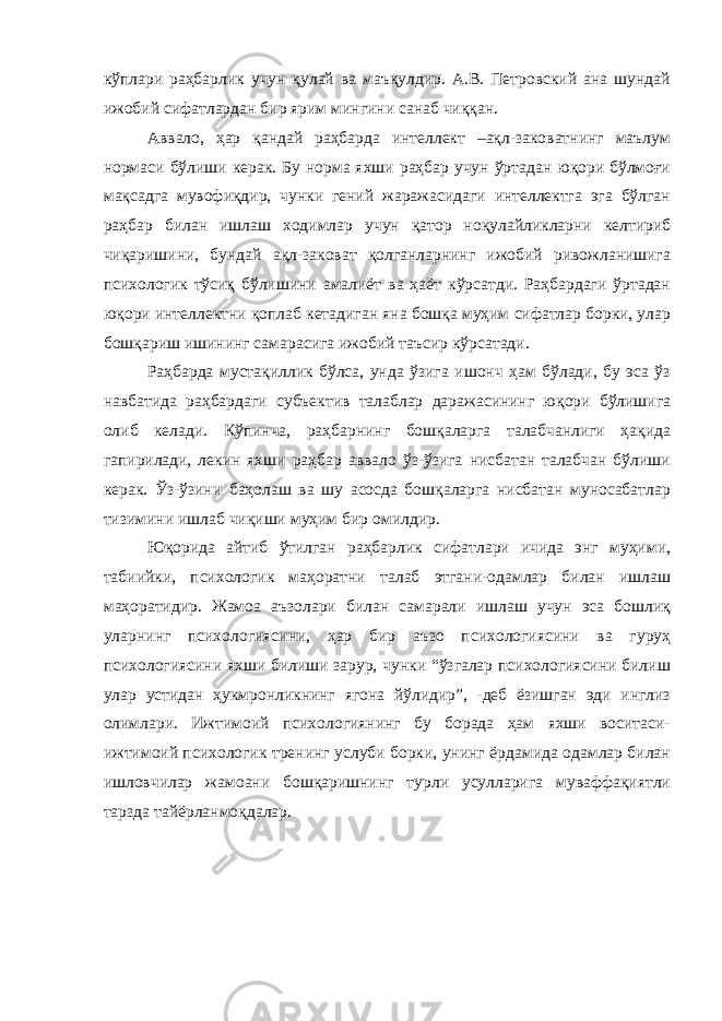 кўплари раҳбарлик учун қулай ва маъқулдир. А.В. Петровский ана шундай ижобий сифатлардан бир ярим мингини санаб чиққан. Аввало, ҳар қандай раҳбарда интеллект –ақл-заковатнинг маълум нормаси бўлиши керак. Бу норма яхши раҳбар учун ўртадан юқори бўлмоғи мақсадга мувофиқдир, чунки гений жаражасидаги интеллектга эга бўлган раҳбар билан ишлаш ходимлар учун қатор ноқулайликларни келтириб чиқаришини, бундай ақл-заковат қолганларнинг ижобий ривожланишига психологик тўсиқ бўлишини амалиёт ва ҳаёт кўрсатди. Раҳбардаги ўртадан юқори интеллектни қоплаб кетадиган яна бошқа муҳим сифатлар борки, улар бошқариш ишининг самарасига ижобий таъсир кўрсатади. Раҳбарда мустақиллик бўлса, унда ўзига ишонч ҳам бўлади, бу эса ўз навбатида раҳбардаги субъектив талаблар даражасининг юқори бўлишига олиб келади. Кўпинча, раҳбарнинг бошқаларга талабчанлиги ҳақида гапирилади, лекин яхши раҳбар аввало ўз-ўзига нисбатан талабчан бўлиши керак. Ўз-ўзини баҳолаш ва шу асосда бошқаларга нисбатан муносабатлар тизимини ишлаб чиқиши муҳим бир омилдир. Юқорида айтиб ўтилган раҳбарлик сифатлари ичида энг муҳими, табиийки, психологик маҳоратни талаб этгани-одамлар билан ишлаш маҳоратидир. Жамоа аъзолари билан самарали ишлаш учун эса бошлиқ уларнинг психологиясини, ҳар бир аъзо психологиясини ва гуруҳ психологиясини яхши билиши зарур, чунки “ўзгалар психологиясини билиш улар устидан ҳукмронликнинг ягона йўлидир”, -деб ёзишган эди инглиз олимлари. Ижтимоий психологиянинг бу борада ҳам яхши воситаси- ижтимоий психологик тренинг услуби борки, унинг ёрдамида одамлар билан ишловчилар жамоани бошқаришнинг турли усулларига муваффақиятли тарзда тайёрланмоқдалар. 