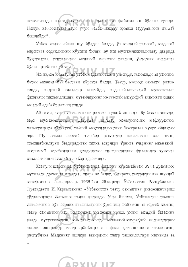 неъматлардан ақл-идрок ва инсоф доирасида фойдаланиш йўлини тутади. Ножўя хатти-харакатлари учун тавба-тазарру қилиш зарурлигини англай бошлайди 15 . Ўзбек халқи айнан шу йўлдан борди, ўз миллий-тарихий, маданий меросига содиқлигини кўрсата билди. Бу эса мустамлакачиликлар даврида йўқотилган, тапталанган маданий меросни тиклаш, ўзлигини англашга бўлган рағбатни уйғотди. Истиқлол йилларида ўзбек маданий хаёти уйғонди, жонланди ва ўзининг бутун мавжуд бўй-бастини кўрсата билди. Театр, мусиқа санъати ривож топди, маданий алоқалар кенгайди, маданий-маърифий муассасалар фаолияти такомиллашди, музейларнинг ижтимоий-маърифий ахамияти ошди, миллий адабиёт равнақ топди. Айниқса, театр санъатининг ривожи гуллаб яшнади. Бу бежиз эмасди, зеро мустамлакачилик даврида театрлар коммунистик мафкуранинг хизматкорига айланган, сиёсий мақсадларнигина бажарувчи кучга айланган эди. Шу аснода асосий эътибор репертуар масаласини хал этиш, томошабинларни бездирадиган сахна асарлари ўрнига уларнинг маънавий- ижтимоий эхтиёжларини қондирувчи спектаклларни фуқаролар хукмига хавола этишга асосий эътибор қаратилди. Хозирги шароитда Ўзбекистонда фаолият кўрсатаётган 36   та драматик, мусиқали драма ва комедия, опера ва балет, қўғирчоқ театрлари ана шундай вазифаларни бажардилар. 1998   йил 26   мартда Ўзбекистон Республикаси Президенти И.   Каримовнинг «Ўзбекистон театр санъатини ривожлантириш тўғрисида»ги Фармони эълон қилинди. Унга биноан, Ўзбекистон томоша санъатининг кўп асрлик анъаналарини ўрганиш, бойитиш ва тарғиб қилиш, театр санъатини хар томонлама ривожлантириш, унинг моддий базасини янада мустахкамлаш, мамлакатимизда маънавий-маърифий ислохотларни амалга оширишда театр арбобларининг фаол қатнашишини таъминлаш, республика Маданият ишлари вазирлиги театр ташкилотлари негизида ва 15 