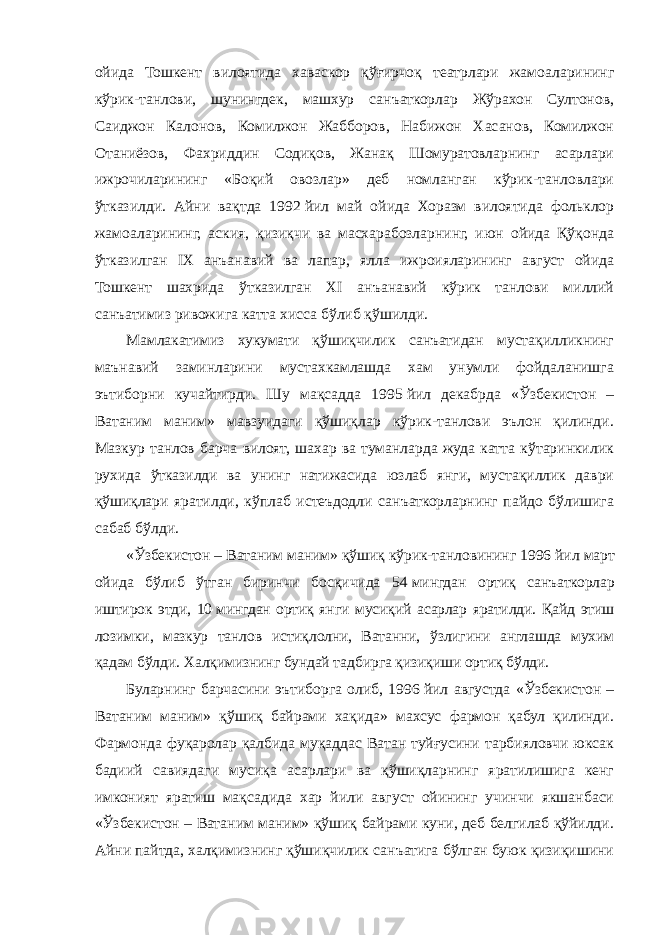 ойида Тошкент вилоятида хаваскор қўғирчоқ театрлари жамоаларининг кўрик-танлови, шунингдек, машхур санъаткорлар Жўрахон Султонов, Саиджон Калонов, Комилжон Жабборов, Набижон Хасанов, Комилжон Отаниёзов, Фахриддин Содиқов, Жанақ Шомуратовларнинг асарлари ижрочиларининг «Боқий овозлар» деб номланган кўрик-танловлари ўтказилди. Айни вақтда 1992   йил май ойида Хоразм вилоятида фольклор жамоаларининг, аския, қизиқчи ва масхарабозларнинг, июн ойида Қўқонда ўтказилган IX анъанавий ва лапар, ялла ижроияларининг август ойида Тошкент шахрида ўтказилган XI анъанавий кўрик танлови миллий санъатимиз ривожига катта хисса бўлиб қўшилди. Мамлакатимиз хукумати қўшиқчилик санъатидан мустақилликнинг маънавий заминларини мустахкамлашда хам унумли фойдаланишга эътиборни кучайтирди. Шу мақсадда 1995   йил декабрда «Ўзбекистон – Ватаним маним» мавзуидаги қўшиқлар кўрик-танлови эълон қилинди. Мазкур танлов барча вилоят, шахар ва туманларда жуда катта кўтаринкилик рухида ўтказилди ва унинг натижасида юзлаб янги, мустақиллик даври қўшиқлари яратилди, кўплаб истеъдодли санъаткорларнинг пайдо бўлишига сабаб бўлди. «Ўзбекистон – Ватаним маним» қўшиқ кўрик-танловининг 1996   йил март ойида бўлиб ўтган биринчи босқичида 54   мингдан ортиқ санъаткорлар иштирок этди, 10   мингдан ортиқ янги мусиқий асарлар яратилди. Қайд этиш лозимки, мазкур танлов истиқлолни, Ватанни, ўзлигини англашда мухим қадам бўлди. Халқимизнинг бундай тадбирга қизиқиши ортиқ бўлди. Буларнинг барчасини эътиборга олиб, 1996   йил августда «Ўзбекистон – Ватаним маним» қўшиқ байрами хақида» махсус фармон қабул қилинди. Фармонда фуқаролар қалбида муқаддас Ватан туйғусини тарбияловчи юксак бадиий савиядаги мусиқа асарлари ва қўшиқларнинг яратилишига кенг имконият яратиш мақсадида хар йили август ойининг учинчи якшанбаси «Ўзбекистон – Ватаним маним» қўшиқ байрами куни, деб белгилаб қўйилди. Айни пайтда, халқимизнинг қўшиқчилик санъатига бўлган буюк қизиқишини 