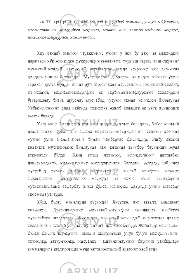 Таянч тушунчалар: Маънавий-маърифий ислохот, устувор йўналиш, маънавият ва маърифат маркази, миллий ғоя, миллий-маданий марказ, истиқлол мафкураси, комил инсон. Хар қандай жамият тараққиёти, унинг у ёки бу вақт ва макондаги даражаси кўп жихатдан фуқаролар маънавияти, турмуш тарзи, кишиларнинг маънавий-моддий, ижтимоий эхтиёжлари хамда уларнинг қай даражада қондирилишига боғлиқдир. Мустақиллик давригача ва ундан кейинги ўтган тарихан қисқа муддат ичида рўй берган холатлар, жамият ижтимоий-сиёсий, иқтисодий, маънавий-маърифий ва тарбиявий-мафкуравий сохасидаги ўзгаришлар бизга шўролар мустабид тузуми хамда истиқлол йилларида Ўзбекистоннинг реал хаётида холисона жавоб излашга ва унга эришишга имкон беради. Узоқ минг йилликлар тарихи шундан далолат берадики, ўзбек миллий давлатчилик тарихи энг аввало маънавият-маърифатнинг жамият хаётида мухим ўрин эгаллаганлиги билан чамбарчас боғлиқдир. Ушбу азалий анъанага мустақиллик йилларида хам алохида эътибор берилиши жуда ахамиятли бўлди. Қайд этиш лозимки, истиқлолнинг дастлабки даврлариданоқ маданиятнинг методологияси ўзгарди. Агарда, шўролар мустабид тузими даврида маданиятнинг асосий вазифаси жамият аъзоларининг коммунистик мафкура ва сохта ғояга эътиқодини мустахкамлашга сафарбар этиш бўлса, истиқлол даврида унинг мақсади тамомила ўзгарди. Хўш, булар нималарда кўринди? Хусусан, энг аввало, мамлакат хукумати, Президентнинг маънавий-маърифий омилларга нисбатан муносабати шаклланди. Жумладан, маънавий-маърифий ислохотлар давлат сиёсатининг асосий устивор йўналиши, деб хисобланди. Жойларда маънавият билан боғлиқ шуларнинг амалга оширилиши учун бутун масъулиятнинг хокимлар, вазирликлар, идоралар, ташкилотларнинг биринчи рахбарлари зиммаларига юклатилиши жуда катта ижтимоий ахамият касб этди. 