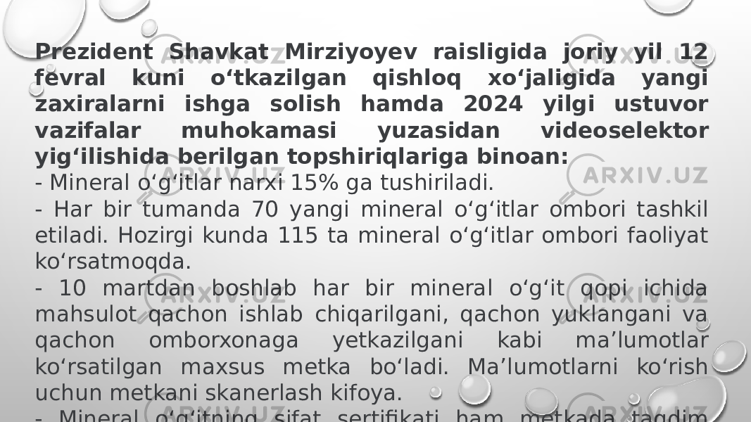 Prezident Shavkat Mirziyoyev raisligida joriy yil 12 fevral kuni o‘tkazilgan qishloq xo‘jaligida yangi zaxiralarni ishga solish hamda 2024 yilgi ustuvor vazifalar muhokamasi yuzasidan videoselektor yig‘ilishida berilgan topshiriqlariga binoan: - Mineral o‘g‘itlar narxi 15% ga tushiriladi. - Har bir tumanda 70 yangi mineral o‘g‘itlar ombori tashkil etiladi. Hozirgi kunda 115 ta mineral o‘g‘itlar ombori faoliyat ko‘rsatmoqda. - 10 martdan boshlab har bir mineral o‘g‘it qopi ichida mahsulot qachon ishlab chiqarilgani, qachon yuklangani va qachon omborxonaga yetkazilgani kabi ma’lumotlar ko‘rsatilgan maxsus metka bo‘ladi. Ma’lumotlarni ko‘rish uchun metkani skanerlash kifoya. - Mineral o‘g‘itning sifat sertifikati ham metkada taqdim etiladi. - Mineral o‘g‘itlar narxi oshishining oldini olish maqsadida korxonalarda ishlab chiqarish jarayoni takomillashtiriladi. 