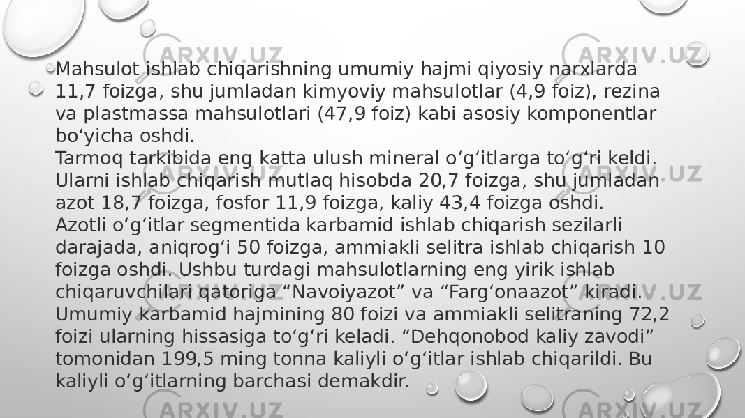 Mahsulot ishlab chiqarishning umumiy hajmi qiyosiy narxlarda 11,7 foizga, shu jumladan kimyoviy mahsulotlar (4,9 foiz), rezina va plastmassa mahsulotlari (47,9 foiz) kabi asosiy komponentlar bo‘yicha oshdi. Tarmoq tarkibida eng katta ulush mineral o‘g‘itlarga to‘g‘ri keldi. Ularni ishlab chiqarish mutlaq hisobda 20,7 foizga, shu jumladan azot 18,7 foizga, fosfor 11,9 foizga, kaliy 43,4 foizga oshdi. Azotli o‘g‘itlar segmentida karbamid ishlab chiqarish sezilarli darajada, aniqrog‘i 50 foizga, ammiakli selitra ishlab chiqarish 10 foizga oshdi. Ushbu turdagi mahsulotlarning eng yirik ishlab chiqaruvchilari qatoriga “Navoiyazot” va “Farg‘onaazot” kiradi.  Umumiy karbamid hajmining 80 foizi va ammiakli selitraning 72,2 foizi ularning hissasiga to‘g‘ri keladi. “Dehqonobod kaliy zavodi” tomonidan 199,5 ming tonna kaliyli o‘g‘itlar ishlab chiqarildi. Bu kaliyli o‘g‘itlarning barchasi demakdir. 