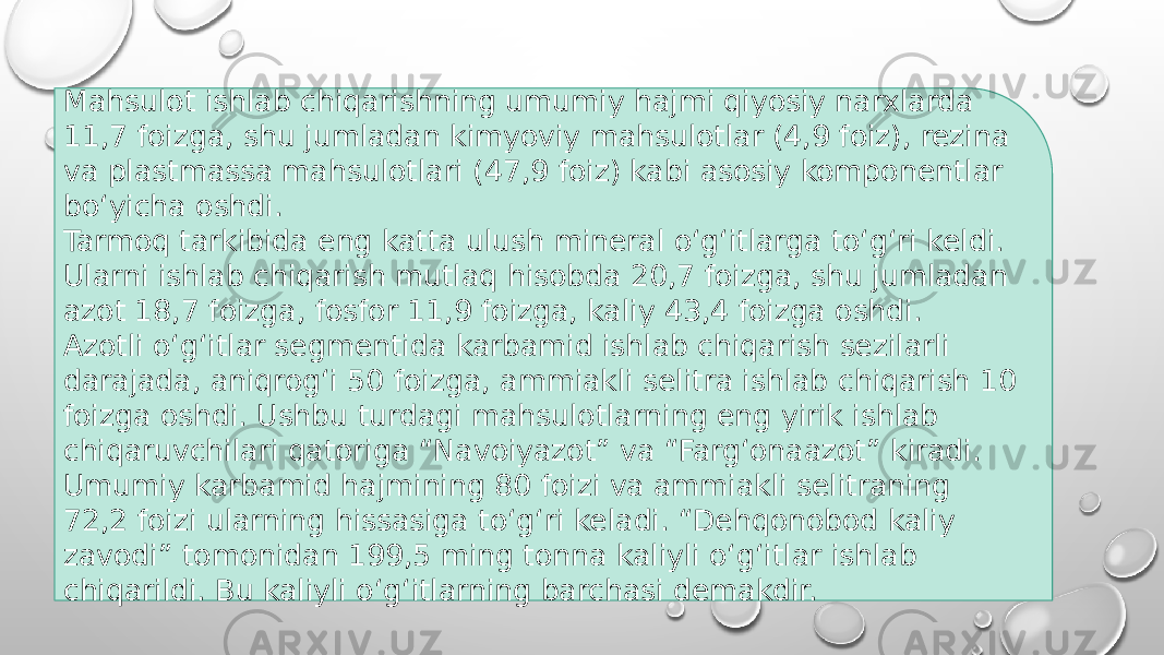 Mahsulot ishlab chiqarishning umumiy hajmi qiyosiy narxlarda 11,7 foizga, shu jumladan kimyoviy mahsulotlar (4,9 foiz), rezina va plastmassa mahsulotlari (47,9 foiz) kabi asosiy komponentlar bo‘yicha oshdi. Tarmoq tarkibida eng katta ulush mineral o‘g‘itlarga to‘g‘ri keldi. Ularni ishlab chiqarish mutlaq hisobda 20,7 foizga, shu jumladan azot 18,7 foizga, fosfor 11,9 foizga, kaliy 43,4 foizga oshdi. Azotli o‘g‘itlar segmentida karbamid ishlab chiqarish sezilarli darajada, aniqrog‘i 50 foizga, ammiakli selitra ishlab chiqarish 10 foizga oshdi. Ushbu turdagi mahsulotlarning eng yirik ishlab chiqaruvchilari qatoriga “Navoiyazot” va “Farg‘onaazot” kiradi.  Umumiy karbamid hajmining 80 foizi va ammiakli selitraning 72,2 foizi ularning hissasiga to‘g‘ri keladi. “Dehqonobod kaliy zavodi” tomonidan 199,5 ming tonna kaliyli o‘g‘itlar ishlab chiqarildi. Bu kaliyli o‘g‘itlarning barchasi demakdir. 