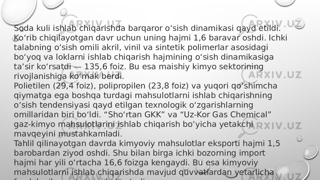 Soda kuli ishlab chiqarishda barqaror o‘sish dinamikasi qayd etildi. Ko‘rib chiqilayotgan davr uchun uning hajmi 1,6 baravar oshdi. Ichki talabning o‘sish omili akril, vinil va sintetik polimerlar asosidagi bo‘yoq va loklarni ishlab chiqarish hajmining o‘sish dinamikasiga ta’sir ko‘rsatdi — 135,6 foiz. Bu esa maishiy kimyo sektorining rivojlanishiga ko‘mak berdi. Polietilen (29,4 foiz), polipropilen (23,8 foiz) va yuqori qo‘shimcha qiymatga ega boshqa turdagi mahsulotlarni ishlab chiqarishning o‘sish tendensiyasi qayd etilgan texnologik o‘zgarishlarning omillaridan biri bo‘ldi. “Sho‘rtan GKK” va “Uz-Kor Gas Chemical” gaz-kimyo mahsulotlarini ishlab chiqarish bo‘yicha yetakchi mavqeyini mustahkamladi.  Tahlil qilinayotgan davrda kimyoviy mahsulotlar eksporti hajmi 1,5 barobardan ziyod oshdi. Shu bilan birga ichki bozorning import hajmi har yili o‘rtacha 16,6 foizga kengaydi. Bu esa kimyoviy mahsulotlarni ishlab chiqarishda mavjud quvvatlardan yetarlicha foydalanilmayotganini ko‘rsatadi. 