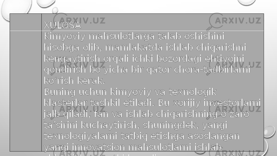 XULOSA Kimyoviy mahsulotlarga talab oshishini hisobga olib, mamlakatda ishlab chiqarishni kengaytirish orqali ichki bozordagi ehtiyojni qondirish bo‘yicha bir qator chora-tadbirlarni ko‘rish kerak.  Buning uchun kimyoviy va texnologik klasterlar tashkil etiladi. Bu xorijiy investorlarni jalb qiladi, fan va ishlab chiqarishning o‘zaro ta’sirini kuchaytirish, shuningdek, yangi texnologiyalarni tatbiq etishga asoslangan yangi innovatsion mahsulotlarni ishlab chiqarishga turtki beradi. 