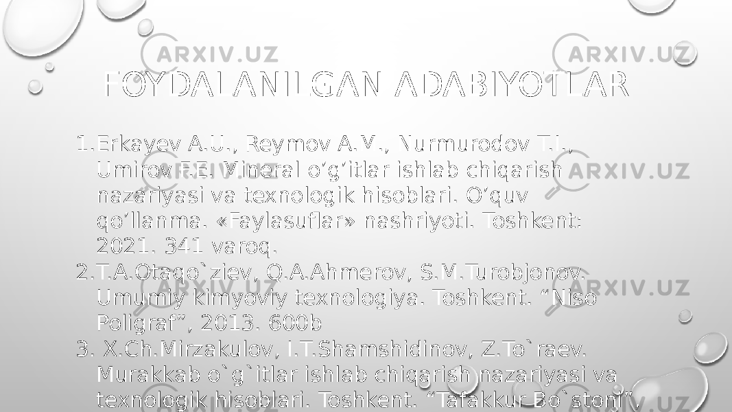 FOYDALANILGAN ADABIYOTLAR 1. Erkayev A.U., Reymov A.M., Nurmurodov T.I., Umirov F.E. Mineral o’g’itlar ishlab chiqarish nazariyasi va texnologik hisoblari. O’quv qo’llanma. «Faylasuflar» nashriyoti. Toshkent: 2021. 341 varoq. 2. T.A.Otaqo`ziev, Q.A.Ahmerov, S.M.Turobjonov. Umumiy kimyoviy texnologiya. Toshkent. “Niso Poligraf”, 2013. 600b 3. X.Ch.Mirzakulov, I.T.Shamshidinov, Z.To`raev. Murakkab o`g`itlar ishlab chiqarish nazariyasi va texnologik hisoblari. Toshkent. “Tafakkur Bo`stoni”, 2013. 216 b. 