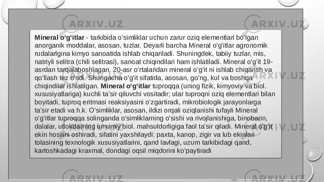 Mineral oʻgʻitlar  - tarkibida oʻsimliklar uchun zarur oziq elementlari boʻlgan anorganik moddalar, asosan, tuzlar. Deyarli barcha Mineral oʻgʻitlar agronomik rudalarlgina kimyo sanoatida ishlab chiqariladi. Shuningdek, tabiiy tuzlar, mis, natriyli selitra (chili selitrasi), sanoat chiqindilari ham ishlatiladi. Mineral o’g’it 19- asrdan tarqalaboshlagan. 20-asr oʻrtalaridan mineral o’g’it ni ishlab chiqarish va qoʻllash tez oʻsdi. Shungacha oʻgʻit sifatida, asosan, goʻng, kul va boshqa chiqindilar ishlatilgan. Mineral oʻgʻitlar tuproqqa (uning fizik, kimyoviy va biol. xususiyatlariga) kuchli taʼsir qiluvchi vositadir; ular tuproqni oziq elementlari bilan boyitadi, tuproq eritmasi reaksiyasini oʻzgartiradi, mikrobiologik jarayonlarga taʼsir etadi va h.k. Oʻsimliklar, asosan, ildizi orqali oziqlanishi tufayli Mineral oʻgʻitlar tuproqqa solinganda oʻsimliklarning oʻsishi va rivojlanishiga, binobarin, dalalar, utlokdarning umumiy biol. mahsuldorligiga faol taʼsir qiladi. Mineral o’g’it ekin hosilini oshiradi, sifatini yaxshilaydi: paxta, kanop, zigir va lub ekinlari tolasining texnologik xususiyatlarini, qand lavlagi, uzum tarkibidagi qand, kartoshkadagi kraxmal, dondagi oqsil miqdorini koʻpaytiradi 