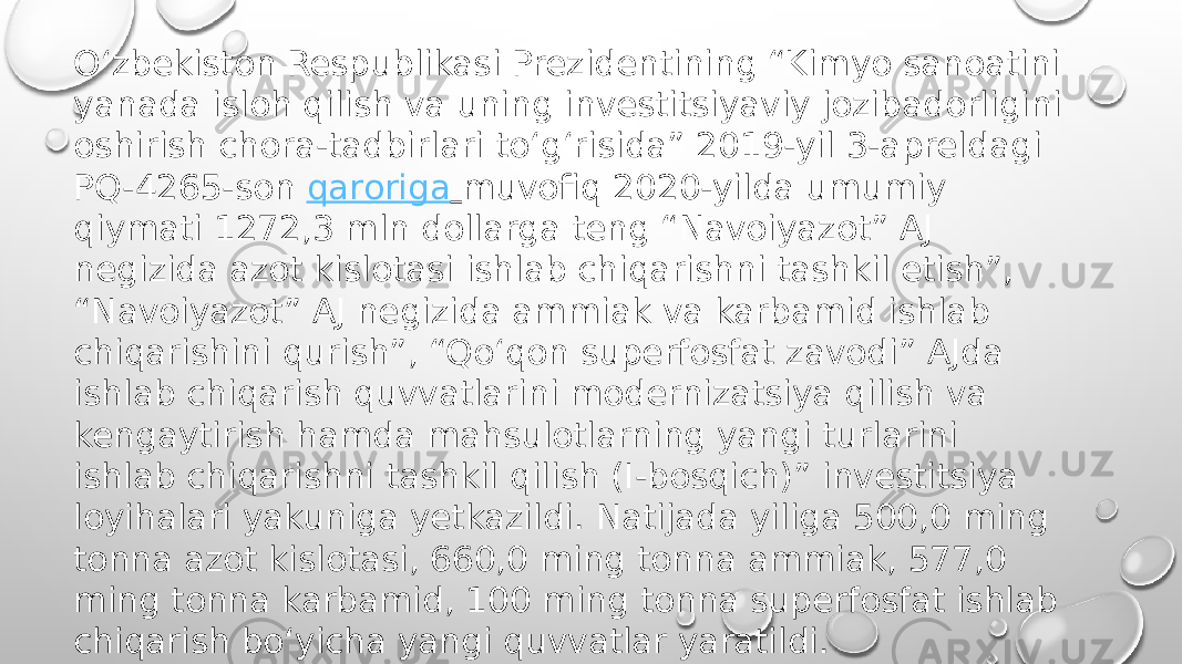 O‘zbekiston Respublikasi Prezidentining “Kimyo sanoatini yanada isloh qilish va uning investitsiyaviy jozibadorligini oshirish chora-tadbirlari to‘g‘risida” 2019-yil 3-apreldagi PQ-4265-son  qaroriga   muvofiq 2020-yilda umumiy qiymati 1272,3 mln dollarga teng “Navoiyazot” AJ negizida azot kislotasi ishlab chiqarishni tashkil etish”, “Navoiyazot” AJ negizida ammiak va karbamid ishlab chiqarishini qurish”, “Qo‘qon superfosfat zavodi” AJda ishlab chiqarish quvvatlarini modernizatsiya qilish va kengaytirish hamda mahsulotlarning yangi turlarini ishlab chiqarishni tashkil qilish (I-bosqich)” investitsiya loyihalari yakuniga yetkazildi. Natijada yiliga 500,0 ming tonna azot kislotasi, 660,0 ming tonna ammiak, 577,0 ming tonna karbamid, 100 ming tonna superfosfat ishlab chiqarish bo‘yicha yangi quvvatlar yaratildi. 