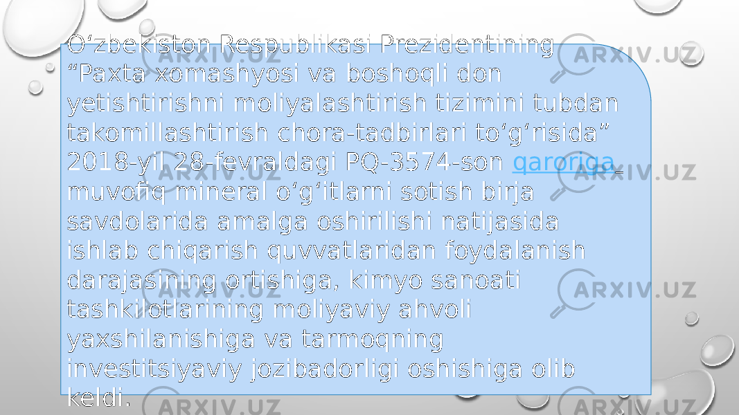 O‘zbekiston Respublikasi Prezidentining “Paxta xomashyosi va boshoqli don yetishtirishni moliyalashtirish tizimini tubdan takomillashtirish chora-tadbirlari to‘g‘risida” 2018-yil 28-fevraldagi PQ-3574-son  qaroriga   muvofiq mineral o‘g‘itlarni sotish birja savdolarida amalga oshirilishi natijasida ishlab chiqarish quvvatlaridan foydalanish darajasining ortishiga, kimyo sanoati tashkilotlarining moliyaviy ahvoli yaxshilanishiga va tarmoqning investitsiyaviy jozibadorligi oshishiga olib keldi. 