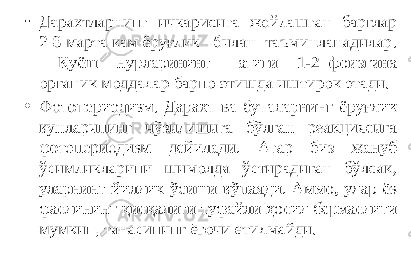 • Дарахтларнинг ичкарисига жойлашган барглар 2-8 марта кам ёруғлик билан таъминланадилар. Қуёш нурларининг атиги 1-2 фоизгина органик моддалар барпо этишда иштирок этади. • Фотопериодизм. Дарахт ва буталарнинг ёруғлик кунларининг чўзилишига бўлган реакциясига фотопериодизм дейилади. Агар биз жануб ўсимликларини шимолда ўстирадиган бўлсак, уларнинг йиллик ўсиши кўпаяди. Аммо, улар ёз фаслининг қисқалиги туфайли ҳосил бермаслиги мумкин, танасининг ёғочи етилмайди. 