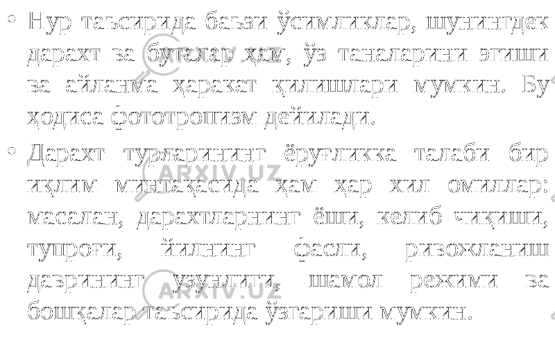 • Нур таъсирида баъзи ўсимликлар, шунингдек дарахт ва буталар ҳам, ўз таналарини эгиши ва айланма ҳаракат қилишлари мумкин. Бу ҳодиса фототропизм дейилади. • Дарахт турларининг ёруғликка талаби бир иқлим минтақасида ҳам ҳар хил омиллар: масалан, дарахтларнинг ёши, келиб чиқиши, тупроғи, йилнинг фасли, ривожланиш даврининг узунлиги, шамол режими ва бошқалар таъсирида ўзгариши мумкин. 