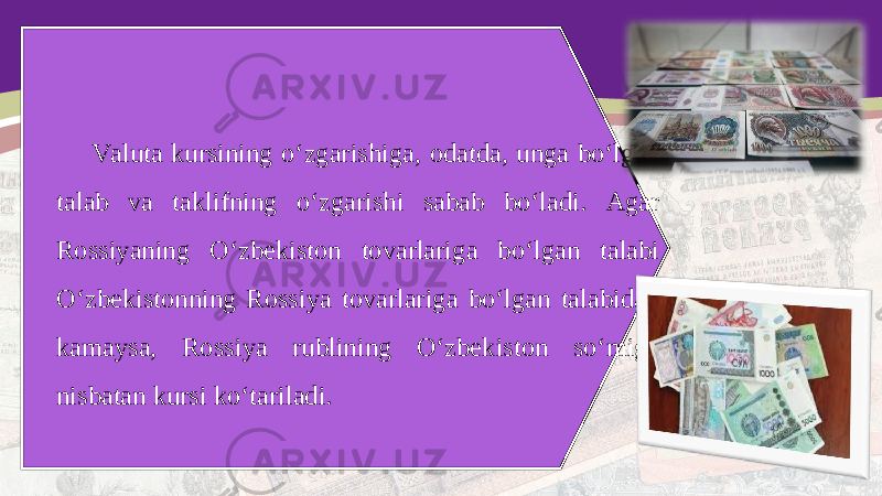 Valuta kursining o‘zgarishiga, odatda, unga bo‘lgan talab va taklifning o‘zgarishi sabab bo‘ladi. Agar Rossiyaning O‘zbekiston tovarlariga bo‘lgan talabi O‘zbekistonning Rossiya tovarlariga bo‘lgan talabidan kamaysa, Rossiya rublining O‘zbekiston so‘miga nisbatan kursi ko‘tariladi. 