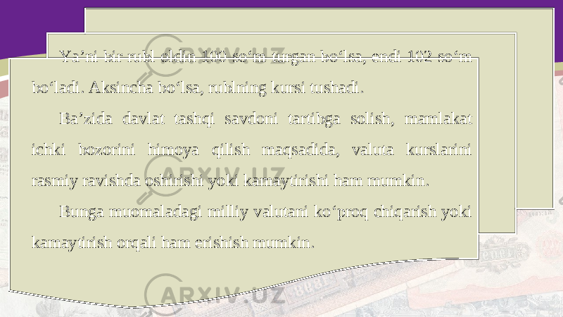 Ya’ni bir rubl oldin 100 so‘m turgan bo‘lsa, endi 102 so‘m bo‘ladi. Aksincha bo‘lsa, rublning kursi tushadi. Ba’zida davlat tashqi savdoni tartibga solish, mamlakat ichki bozorini himoya qilish maqsadida, valuta kurslarini rasmiy ravishda oshirishi yoki kamaytirishi ham mumkin. Bunga muomaladagi milliy valutani ko‘proq chiqarish yoki kamaytirish orqali ham erishish mumkin. 