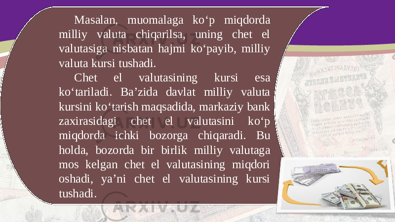 Masalan, muomalaga ko‘p miqdorda milliy valuta chiqarilsa, uning chet el valutasiga nisbatan hajmi ko‘payib, milliy valuta kursi tushadi. Chet el valutasining kursi esa ko‘tariladi. Ba’zida davlat milliy valuta kursini ko‘tarish maqsadida, markaziy bank zaxirasidagi chet el valutasini ko‘p miqdorda ichki bozorga chiqaradi. Bu holda, bozorda bir birlik milliy valutaga mos kelgan chet el valutasining miqdori oshadi, ya’ni chet el valutasining kursi tushadi. 