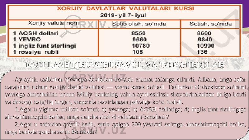 FAOLLASHTIRUVCHI SAVOL VA TOPSHIRIQLAR Aytaylik, tadbirkor Yevropa davlatlari bo‘ylab xizmat safariga otlandi. Albatta, unga safar xarajatlari uchun xorijiy davlat valutasi — yevro kerak bo‘ladi. Tadbirkor O‘zbekiston so‘mini yevroga almashtirish uchun Milliy bankning valuta ayirboshlash shoxobchalaridan biriga bordi va devorga osig‘liq turgan, yuqorida tasvirlangan jadvalga ko‘zi tushdi. 1. Agar u yigirma million so‘mni: a) yevroga; b) AQSH dollariga; d) ingliz funt sterlingiga almashtirmoqchi bo‘lsa, unga qancha chet el valutasini berishadi? 2. Agar u safardan qaytib kelib, ortib qolgan 200 yevroni so‘mga almashtirmoqchi bo‘lsa, unga bankda qancha so‘m berishadi? 