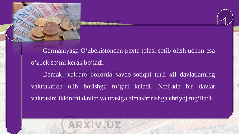 Germaniyaga O‘zbekistondan paxta tolasi sotib olish uchun esa o‘zbek so‘mi kerak bo‘ladi. Demak, xalqaro bozorda savdo-sotiqni turli xil davlatlarning valutalarida olib borishga to‘g‘ri keladi. Natijada bir davlat valutasini ikkinchi davlat valutasiga almashtirishga ehtiyoj tug‘iladi. 