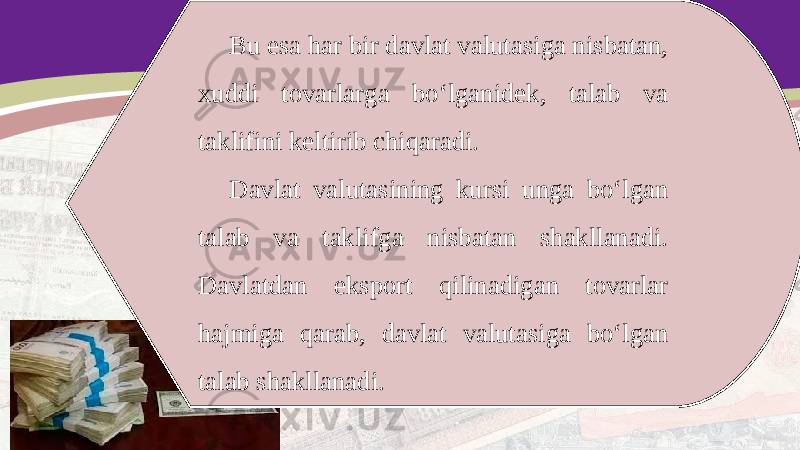 Bu esa har bir davlat valutasiga nisbatan, xuddi tovarlarga bo‘lganidek, talab va taklifini keltirib chiqaradi. Davlat valutasining kursi unga bo‘lgan talab va taklifga nisbatan shakllanadi. Davlatdan eksport qilinadigan tovarlar hajmiga qarab, davlat valutasiga bo‘lgan talab shakllanadi. 